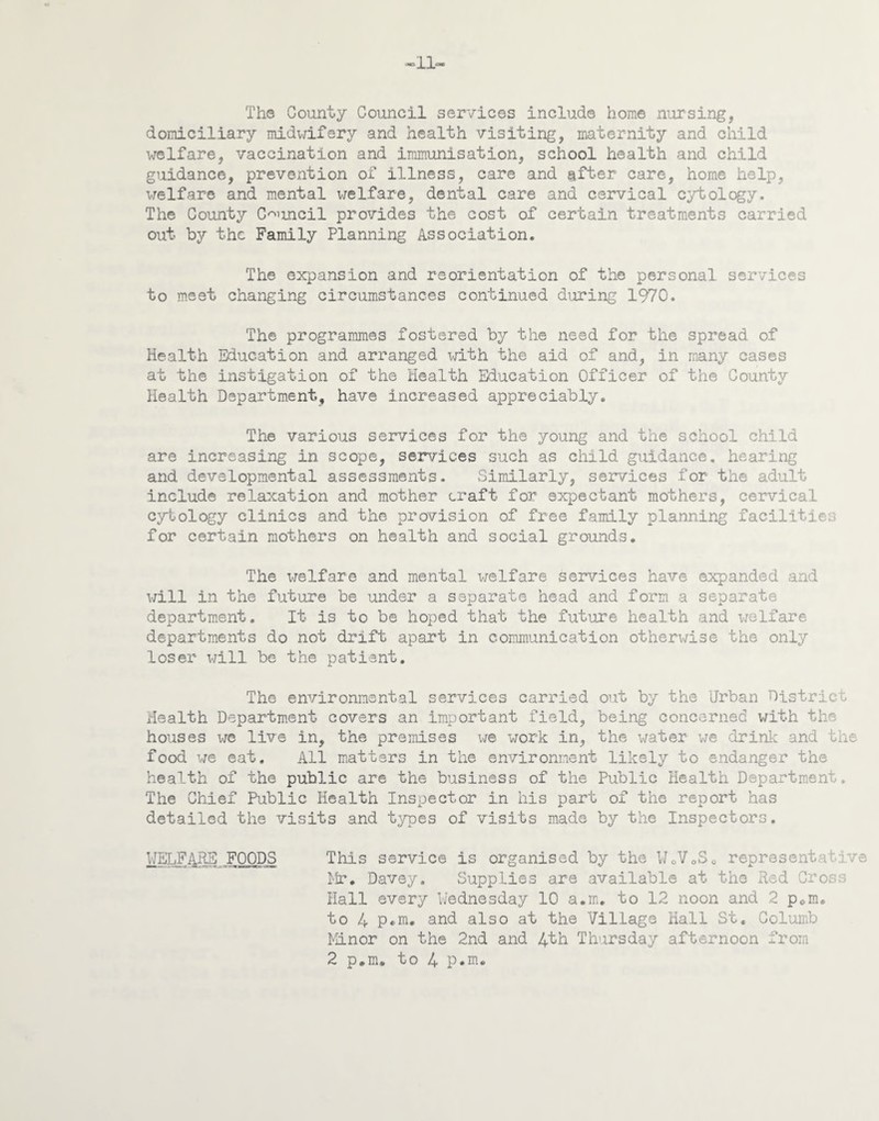 1L The County Council services include home nursing, domiciliary midwifery and health visiting, maternity and child welfare, vaccination and immunisation, school health and child guidance, prevention of illness, care and after care, home help, welfare and mental welfare, dental care and cervical cytology. The County Council provides the cost of certain treatments carried out by the Family Planning Association. The expansion and reorientation of the personal services to meet changing circumstances continued during 1970. The programmes fostered by the need for the spread of Health Education and arranged with the aid of and, in many cases at the instigation of the Health Education Officer of the County Health Department, have increased appreciably. The various services for the young and the school child are increasing in scope, sen/ices such as child guidance, hearing and developmental assessments. Similarly, services for the adult include relaxation and mother craft for expectant mothers, cervical cytology clinics and the provision of free family planning facilities for certain mothers on health and social grounds. The welfare and mental welfare services have expanded and will in the future be under a separate head and form a separate department. It is to be hoped that the future health and welfare departments do not drift apart in communication otherwise the only loser will be the patient. The environmental services carried out by the Urban District Health Department covers an important field, being concerned with the houses we live in, the premises we work in, the water we drink and the food we eat. All matters in the environment likely to endanger the health of the public are the business of the Public Health Department. The Chief Public Health Inspector in his part of the report has detailed the visits and types of visits made by the Inspectors. WELFARE^ FOODS This service is organised by the WoV0S0 represent■■ ve Mr. Davey. Supplies are available at the Red Cross Hall every Wednesday 10 a.m. to 12 noon and 2 pem. to 4 P«m, and also at the Village Hall St. Columb Minor on the 2nd and 4th Thursday afternoon from 2 p.m. to 4 P*m.