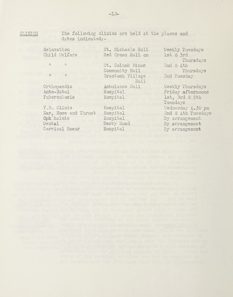 CLINICS The following clinics are held at the places and dates indicated:- Relaxation Child Welfare it it n ii Orthopaedic Ante-Natal Tuberculosis V0D8 Clinic Ear, Nose and Throat Ophthalmic Dental Cervical Smear St. Michaels Hall Red Cross Hall on St. Colurnb Minor Community Hall Crantoclc Village Hall Ambulance Hall Hospital Hospital Hospital Hospital Hospital Berry Road Hospital Weekly Tuesdays 1st & 3rd Thursdays 2nd & 4th Thursdays 2nd Tuesday Weekly Thursdays Friday afternoons 1st, 3rd & 5th Tuesdays Wednesday 4»30 pm 2nd & 4th Tuesdays By arrangement By arrangement By arrangement