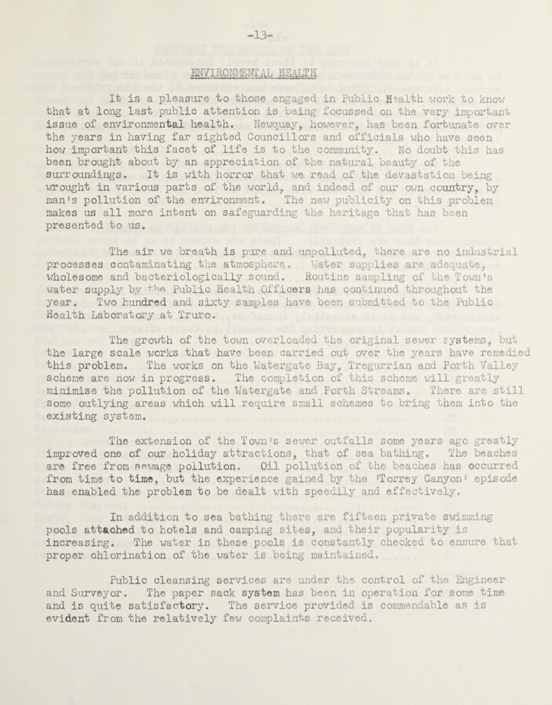 -13- EN7IR0NI TWITAL HEALTH It is a pleasure to those engaged in Public Health work to know that at long last public attention is being focussed on the very important issue of environmental health. Newquay, however, has been fortunate over the years in having far sighted Councillors and officials who have seen hoi; important this facet of life is to the community. No doubt this has been brought about by an appreciation of the natural beauty of the surroundings. It is with horror that we road of the devastation being wrought in various parts of the world, and indeed of our own country, by man3s pollution of the environment. The new publicity on this problem makes us all more intent on safeguarding the heritage that has been presented to us. The air we breath is pure and unpolluted, there are no industrial processes contaminating the atmosphere. Water supplies are adequate, wholesome and bacteriologically sound. Routine sampling of the Town *s water supply by Public Health Officers has continued throughout the year. Two hundred and sixty samples have been submitted to the Public Health Laboratory at Truro. The growth of the town overloaded the original sewer systems, but the large scale works that have been carried out over the years have remedied this problem. The works on the Watergate Bay, Tregurrian and Porth Valley scheme are now in progress. The completion of this scheme will greatly minimise the pollution of the Watergate and Porth Streams. There are still some outlying areas which will require small schemes to bring them into the existing system. The extension of the Town8s sewer outfalls some years ago greatly improved one of our holiday attractions, that of sea bathing. The beaches are free from sewage pollution. Oil pollution of the beaches has occurred from time to time, but the experience gained by the 8Torrey Canyon8 episode has enabled the problem to be dealt with speedily and effectively. In addition to sea bathing there are fifteen private swimming pools attached to hotels and camping sites, and their popularity is increasing. The water in these pools is constantly checked to ensure that proper chlorination of the water is being maintained. Public cleansing services are under the control of the Engineer and Surveyor. The paper sack system has been in operation for some time and is quite satisfactory. The service provided is commendable as is evident from the relatively few complaints received.