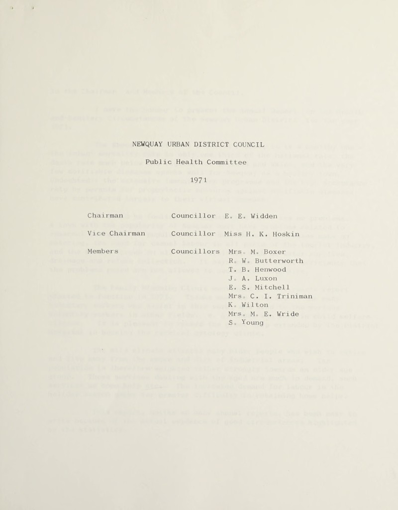 NEWQUAY URBAN DISTRICT COUNCIL Public Health Committee 1971 Chairman Councillor Es E. Widden Vice Chairman Councillor Miss H, K. Hoskin Members Councillors Mrs0 Mo Boxer R0 Wo Butterworth T. B. Henwood Jo A. Luxon E, S. Mitchell Mrso C. I. Triniman Ko Wilton MrSo Mo E. Wride So Young