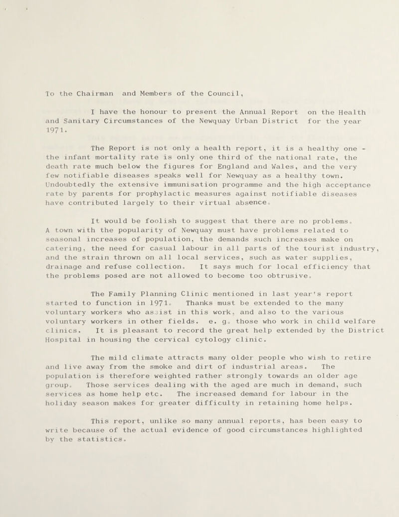 To the Chairman and Members of the Council, I have the honour to present the Annual Report on the Health and Sanitary Circumstances of the Newquay Urban District for the year 1971. The Report is not only a health report, it is a healthy one - the infant mortality rate is only one third of the national rate, the death rate much below the figures for England and Wales, and the very few notifiable diseases speaks well for Newquay as a healthy town. Undoubtedly the extensive immunisation programme and the high acceptance rate by parents for prophylactic measures against notifiable diseases have contributed largely to their virtual absence^ It would be foolish to suggest that there are no problems, A town with the popularity of Newquay must have problems related to seasonal increases of population, the demands such increases make on catering, the need for casual labour in all parts of the tourist industry, and the strain thrown on all local services, such as water supplies, drainage and refuse collection. It says much for local efficiency that the problems posed are not allowed to become too obtrusive. The Family Planning Clinic mentioned in last year's report started to function in 1971® Thanks must be extended to the many voluntary workers who assist in this work, and also to the various voluntary workers in other fields. e. g<> those who work in child welfare clinics. It is pleasant to record the great help extended by the District Hospital in housing the cervical cytology clinic. The mild climate attracts many older people who wish to retire and live away from the smoke and dirt of industrial areas. The population is therefore weighted rather strongly towards an older age group. Those services dealing with the aged are much in demand, such services as home help etc. The increased demand for labour in the holiday season makes for greater difficulty in retaining home helps. This report, unlike so many annual reports, has been easy to write because of the actual evidence of good circumstances highlighted by the statistics.