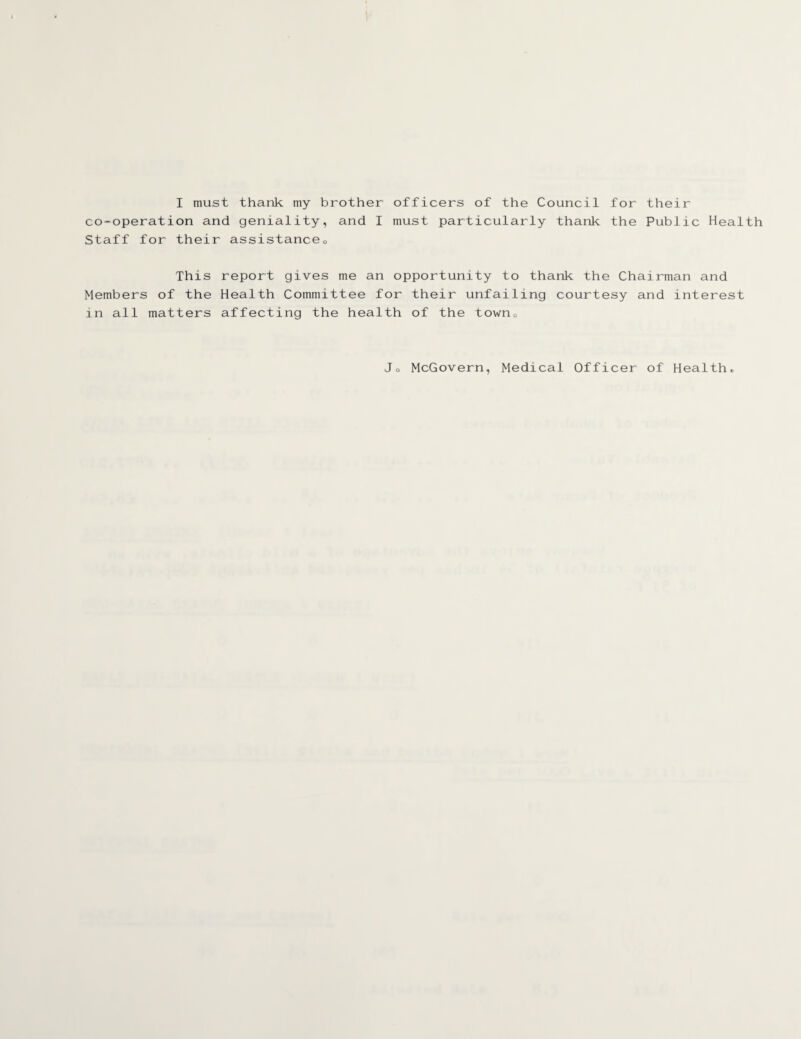 I must thank my brother officers of the Council for their co-operation and geniality, and I must particularly thank the Public Health Staff for their assistanceQ This report gives me an opportunity to thank the Chairman and Members of the Health Committee for their unfailing courtesy and interest in all matters affecting the health of the town0 Jo McGovern, Medical Officer of Health*