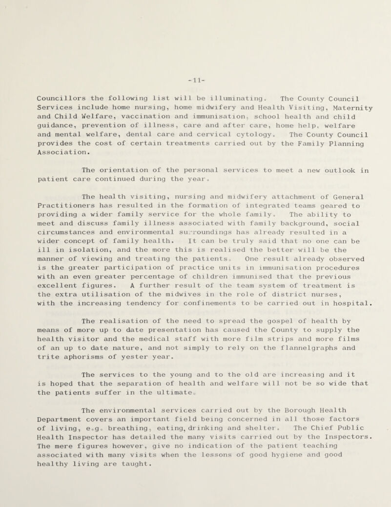 -11- Councillors the following list will be illuminating. The County Council Services include home nursing, home midwifery and Health Visiting, Maternity and Child Welfare, vaccination and immunisation school health and child guidance, prevention of illness, care and after care, home help, welfare and mental welfare, dental care and cervical cytology. The County Council provides the cost of certain treatments carried out by the Family Planning Association. The orientation of the personal services to meet a new outlook in patient care continued during the year. The health visiting, nursing and midwifery attachment of General Practitioners has resulted in the formation of integrated teams geared to providing a wider family service for the whole family. The ability to meet and discuss family illness associated with family background, social circumstances and environmental surroundings has already resulted in a wider concept of family health. It can be truly said that no one can be ill in isolation, and the more this is realised the better will be the manner of viewing and treating the patientso One result already observed is the greater participation of practice units in immunisation procedures with an even greater percentage of children immunised that the previous excellent figures. A further result of the team system of treatment is the extra utilisation of the midwives in the role of district nurses, with the increasing tendency for confinements to be carried out in hospital. The realisation of the need to spread the gospel of health by means of more up to date presentation has caused the County to supply the health visitor and the medical staff with more film strips and more films of an up to date nature, and not simply to rely on the f1annelgraphs and trite aphorisms of yester year. The services to the young and to the old are increasing and it is hoped that the separation of health and welfare will not be so wide that the patients suffer in the ultimate. The environmental services carried out by the Borough Health Department covers an important field being concerned in all those factors of living, e0g0 breathing, eating,drinking and shelter. The Chief Public Health Inspector has detailed the many visits carried out by the Inspectors. The mere figures however, give no indication of the patient teaching associated with many visits when the lessons of good hygiene and good healthy living are taught.