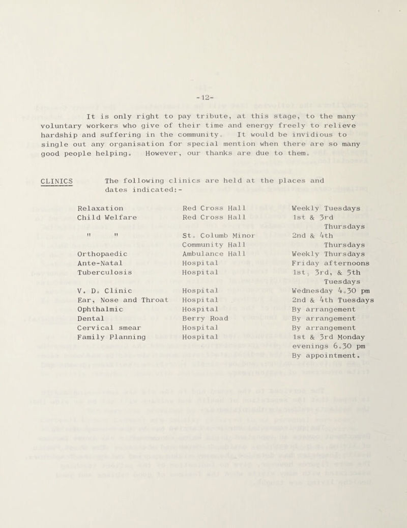 -12- It is only right to pay tribute, at this stage, to the many voluntary workers who give of their time and energy freely to relieve hardship and suffering in the communityo It would be invidious to single out any organisation for special mention when there are so many good people helping,, However, our thanks are due to them. CLINICS The following clinics are held at the places and dates indicated:- Relaxation Child Welfare m n Orthopaedic Ante-Natal Tuberculosis V. Do Clinic Ear, Nose and Throat Ophthalmic Dental Cervical smear Family Planning Red Cross Hall Red Cross Hall St. Columb Minor Community Hal 1 Ambulance Hall Hospital Hospital Hospital Hospital Hospital Berry Road Hospital Hospital Weekly Tuesdays 1st & 3rd Thursdays 2nd & 4th Thursdays Weekly Thursdays Friday afternoons 1st, 3rd, & 5th Tuesdays Wednesday 4o30 pm 2nd & 4th Tuesdays By arrangement By arrangement By arrangement 1st & 3rd Monday evenings 6®30 pm By appointment.