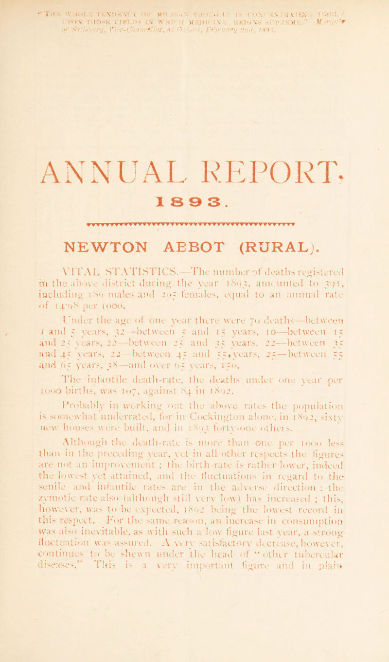 “•Til* \ COL1.*: rKXDMX'C’V OF MO ■ ■■.’'lN oc I : IS < O\ 1' SN i'R v. 1 i.\ , I !*•»V TIIOSK FI KT I.\ WHICH MEDICI VK UKUW.S Si-T’.i K>f K ’ H >/ sV/.o7/7/, n-c-Crutv'Ior. *,• O , Frbru-v'y -!n<l, 1X!K. 1 S 9 3 . rrr TVTrrf'TT rTrrf rm r»yy vt-tt NEWTON ABBOT (RURAL;, VITAL STATISTICS.—The number of deaths registered in the above district (.luring- the year 1893, aim anted to 591, including 180 males and 205 females, equal to an annual rate of 14-08 per moo. I Aider the age of one year there were 70 deaths—between i ami  years, a2—-between s and 1; years, 10—-between 1; and 2; years, 22—between 2 s and years, 22—between and 45 wars, 22 between 45 and 55*years, 25 —between 55 and 65 years, 38—and oyer 05 wars, 150, The infantile death-rate, the deaths under one year per 1000 births, was mj, against 84 in 1802. Probably in working out the above rates the population is somewhat underrated, for in Coekington alone, in 1892, sixty new houses were built, and in 189} forty-one otheis. • ^ . Although the death-rate is more than one per 1000 less than in the preceding war, \ et in all other respects the figures are not an improvement ; the birth-rate is rather lower, indeed the lowest yet attained, and the fluctuations in regard to tlu* senile and infantile rates are in the adverse direction ; the zymotic rate also {although still very low) has increased ; this, however, was to be expected, 1892 being the lowest record in this respect. For the same reason, an increase in consumption was also inev itable, as with such a low figure last year, a strong' fluctuation was assured. A wry satisfactory decrease, however, continues to be shewn under the head of “other tubercular diseases, This is a very important figure and in plain a