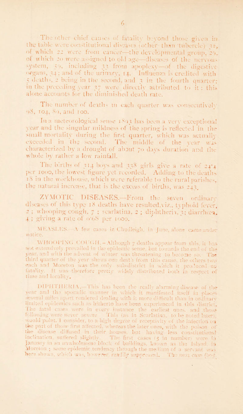 I he other chief cuuojo of fatality beyond those given in the table were constitutional diseases (other thnn 'tubercle) u r of which 22 were from cancer—the developmental group, eo„ of which 20 were assigned to old age—-diseases of the nervou- system, 5o, including 37 from apoplexy-—of the digestive organs, 34; and of the urinary, 14. Influenza is credited with 5 deaths, 2 being in the second, and 3 in the fourth quarter; in the preceding year 37 were _ directly attributed to it: this alone accounts for the diminished death rate. The number of death' 111 each quarter was consecutively o3, 104, <So, and too. In a meteorological sense 1S03 lias been a vor\' exceptional year and the singular mildness of the spring is reflected in the small mortality during the first quarter, which was actually exceeded in the second. The middle of the year was characterized by a drought of about 70 days duration and the whole by lather a low rainfall. 1 he births of 314 boys and 33S girls oi\*e a rate of 24*4 per 1000, the lowest figure yet recorded. Adding to the deaths 1 S in the workhouse, which were referable to the rural parishes, the natural increase, that is the excess of births, was 243. ZYMOTIC DISEASES.—I Tom the seven ordinary diseases of this type i<3 deaths have resulted.viz., txnhoid fever, 2 ; wllooping cough, 7 ; scarlatina, 2 ; diphtheria, 3; diarrhrea. 4 ; giving a rate of <r6S per 1000. M MASTICS. A few cases in Chudleigh, in June, alone came under notice. Will )< >rt\( i ( ' H'< iff.- Although 7 deaths appear from this, it has not extensively prevailed in the epidemic sense, but towards the end of the year, and with the advent of winter was threatening to become so. The third quarter of the year shews one death from this cause, the others two each and Moreton was the only sub-district in which it produced no totality. !t was therefore pretty widely distributed both in respect of time ami locality, hlNITIildd V.—This has 1 >een the really alarming disease of the year and the sporadic manner in which it manifested itself in places several miles apart rendered dealing with it more difficult than in ordinary limited epi Ironies such as hitherto have been experienced in this district. Lhe fatal cases were in every instance the earliest ones, and those following were never severe This (as in Scarlatina, to be noted later), would point. 1 consider, to a high degree of receptivity of Lite infection on the part of those first a! tec ted. wlrereas the later ones, with the poison the disease diffused in their houses, but having less constitutional inclination, suffered slightly-. The first cases 15 in number) were in January in an unwholesome block of buildings, known as the Island, in Moreton ; some epidemic tendency'through the me-Hum of 1 servant uo. - - whi< • .vu h nvever. readily* suppressed. Th • • ■ case