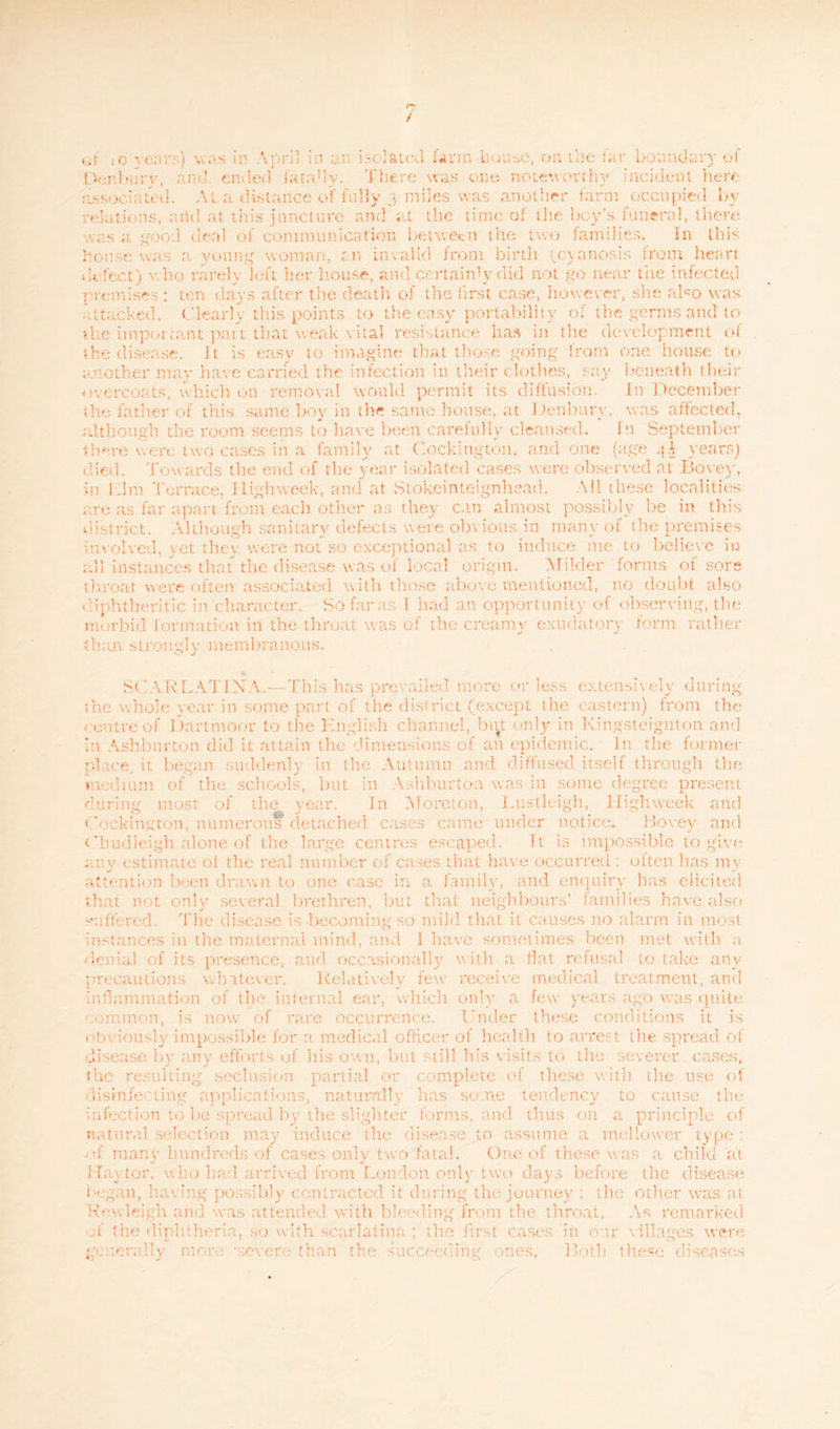 Den bury, and ended (ata'ly. There was one noteworthy incident here associated. At a distance of fully 3 miles was another farm occupied by relations, and at this juncture and at the time of the boy’s funeral, there was a good deni of communication between the two families. In this house was a young woman, f.n invalid from birth (cyanosis from heart delect) who rarely left her house, and certain1}' did not go near the infected premises : ten days after the death of the first case, however, she aho was attacked, Clearly this points to the easy portability of the germs and to the important pan that weak vital resistance has in the development ol the disease. It is easy to imagine that those going from one house to another may have carried the infection in their clothes, say beneath their overcoats, which on removal would permit its diffusion. In December the father of this same boy in the same house, at Denbury, was affected, although, the room seems to have been carefully cleansed. In September there were two cases in a family at Cockington, and one (age 4A years) died. Towards the end of the year isolated cases were observed at Bovey, in I dm Terrace, High week, and at Stokeinteignhead. Ml these localities are as far apart from each other as they can almost possibly be in this district. Although sanitary defects were obvious in many of the premises involved, yet they were not so exceptional as to induce me to believe in all instances that the disease was of local origin. Milder forms of sore throat were often associated with those above mentioned, no doubt also diphtheritic in character. So far as 1 bad an opportunity of observing, the morbid formation in the throat was of the creamy exudatory form rather than strongly membranous. SCARLATINA.—This has prevailed more or less extensively during ;he whole year in some part of the district (except the eastern) from the centre of Dartmoor to the English channel, bi^t only in Kingsteignton and In Ashburton did it attain the dimensions of an epidemic. In the former place, it began suddenly in the Autumn and diffused itself through the medium of the schools, hut in Ashburton was in some degree present during most of the year. In Morcton, Lustlcigh, High week and Cockington, numerous detached cases came under notice. Bovey and <'hudleigh alone of the large centres escaped. It is impossible to give any estimate oi the real number of cases that have occurred: often lias my attention been drawn to one case in a family, and enquiry has elicited that not only several brethren, but that neighbours’ families have also suffered. The disease is becoming so mild that it causes no alarm in most instances in the maternal mind, and 1 have sometimes been met with a denial of its presence, and occasionally with a flat refusal to take any precautions whatever. Relatively few receive medical treatment, and inflammation of the internal ear, which only a few years ago was quite common, is now of rare occurrence. Under these conditions it is iously impossible for a medical officer of health to arrest the spread of disease by any efforts of his own, but still his visits to the severer cases, the resulting seclusion partial or complete of these with the use of disinfecting applications, naturally has some tendency to cause the Infection to be spread by the slighter forms, and thus on a principle of natural selection may induce the disease to assume a mellower type : • manv hundreds of cases onlv two fatal. One of these was a child at Hay tor, who had arrived from London only two days before the disease began, having possibly contracted it during the journey : the other was at Kowleigh and was attended with bleeding from the throat. As remarked of the diphtheria, so with scarlatina ; the first cases in our villages were generally more -severe than the succeeding ones. Both these diseases