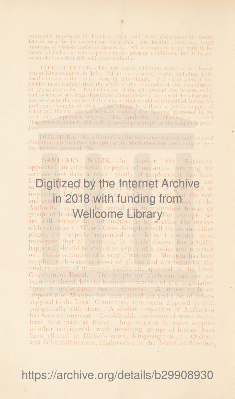 Devon may be in association with this, the locality receiving large numbers oi visitors and c onvalescents. All attempts to cope with it b\ means cf isolation seem hopeless under present conditions, but it by pi means follows that this will always obtain. 1 \ 1 ’I IOID F KV h'R.—1 he first case to which my attention was drawn, was at Kingsteignton, in July. Of r i or 12 rioted, eight, including both deaths shewn in the tables, were in this village. For years past, it has yielded more typhoid than the whole of the remainder of this vast district of 173 }unre miles. Impuritication of the soil around the houses, and u bad system of sewerage dependent almost entirely on rainfall for cleansing, are no doubt the causes of this, causes that would be intensified during the prolonged drought of 1893^. 1 he village is without a public supply of water and the amount carried is as nothing for flushing purposes in it.-> va t and capacious sewers. ,1 he Authority is showing a decided disposition to remedy this evil : a special paragraph on the subject is given ] iter. DIARRHCEA.—Notwithstanding the high temperatures and unusual climatic conditions that have prevailed, there does not seem to have been any marked excess of this. SANITARY WORK.—In October, the Authority appointed an additional inspector of nuisances, retaining- hb mvices tour days plenty of employment has been inspection of 1 n and urgdbltl Authority reqp groups of lions or w c are¬ al of it the real _ ices of the ,he carried LUXtaryi or example. are still without full information as to \Vn ether the notices with reference to Wears Cross, Kingskerswell manor and other places, are properly responded to. It is, I consider, most important that all premises, in which disease has actually happened, should he visited on expiry of a notice and reported on : this is sanitation of a very direct sort, Morcton has been supplied with water at a cost of i'iSoo and a scheme for the modernization of its sewers awaits the approval of the Local Government Board, The supply for To-rbryan has not yet been introduced, hut the business difficulties of the negotiation have, 1 understand, been overcome. A house to house inspection of Moreton has been carried out,and a list of defects supplied to the Local Committee, who seem disposed to deal energetically with them. A similar inspection of Ashburton has been commenced. Considerable extensions of water mains have been made at Bovey. Improvement in water supplier or other considerable work involving groups of houses have been effected in Dicker’s court, Kingsteignton ; in Orchard and \Y hitch ill terraces, High week ; in the Island at Moreton 1 https://archive.org/details/b29908930