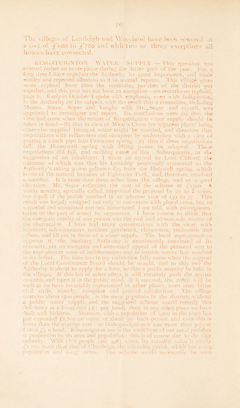 flic villages of LtiMlcigh and Wrcvlanti liavc been Sewered at a cost of /'ooo to £'~oo ami with two or three exceptions all houses have connected. KIXCrSTKKiNTON WATLK SUPPLY. — This question has entered rather an acute phase during tlie latter part of the year. For ,f long time I have urged on the Autliority its great importance, and made 'cundry and repeated allusions to it in annual reports. 'Phis village gives more typhoid fever than the remaining par sties of the district put together, and this year has not been an exception—see remarks on typhoid, page 8. Larly in October 1 spoke with emphasis, even with indignation, to the Authority on the subject, with the result that a committee, including Messrs. Snow, Soper and Vooght with Mr. _ Sega:* and myself, was appointed to investigate and report. Its conclusions were (n) that die time had come when the matter of lvingsteignton water supply should be taken in hand — (b) that in v iew of Wear's Cross fan adjacent place) being otherwise supplied lifting of water might be avoided, and therefore that negotiations with millowners and occupiers be undertaken with a view of putting a 2-inch pipe into Fainvater spring—(c) that if these negotiations tail, the Honeywell spring with lifting power be adopted. These negotiations did fail, and nothing came of this Subsequently, at the suggestion of an inhabitant, I made an appeal to Lord Clifford, the outcome of which was that his Lordship generously consented to die Authority's taking 30.000 gallons a day from the Holywell spring, . which is one of the natural beauties of Ugbrooke Park, amt, therefore, involved a. sacrifice. It is more than three miles from the village, and at a good elevation. Mr. Segar estimates the cost of the scheme at £ 1500. A vestry meeting, specially called, supported the proposal by 21 to 7 votes, but a poll of the parish resulted in an adverse vote of 139 to 77. This result was largely assigned not only to out-voters with plural votes, but to a careful and unresisted canvass (associated, I am told, with misrepresen¬ tation on die part of some) by opponents. I have reason to think that the energetic enmity of one person was the real and almost sole source of the obstruction. I have had many conversations with tlie vicar, w ith ministers, schoolmasters, resident gentlemen, clayowners, tradesmen and others, and all are in favor of a water supply. The local representatives approve it, the Sanitary Autliority is unanimously convinced of its necessity, yet an energetic and unresisted appeal of the personal sort to the ever-present mass of indifterentists and to outside voters has resulted in its defeat. The time has in my estimation fully come when the support -of the Local (Government Board should be sought, and to this end the Authority is about to apply for a loan, so that a public enquiry be held in the v illage, if this fail of other effect, it will certainly push tlie matter onwards and ripen it in the public mind—if it succeed, the result will be -nich as we have invariably experienced in other places, even after bitter civil strife, namely, complete and general satisfaction. The village contains about 1500 people ; is the most populous in the district, without a public water supply, and the suggested scheme would remedy this lehciency at a lower rate (.*:: per head) than in any other place we have dealt with hitherto. Moreton, with a population of 1,200 in the town has just expended Ci.Soo (011 water, or about 30/- each person, and even this is lower than the average rate : at Uishopsteignton it was more than 30/-, at Luton ^'4 a head. Kingsteignton too is the wealthiest of our rural parishes hi proportion to its area and population: this is of course clue to the clay industry. With j 80S people and 3983 acres, its rateable value is nearly 11,000 more than that of Chudleigb. the adjoining parish, which has 2,003