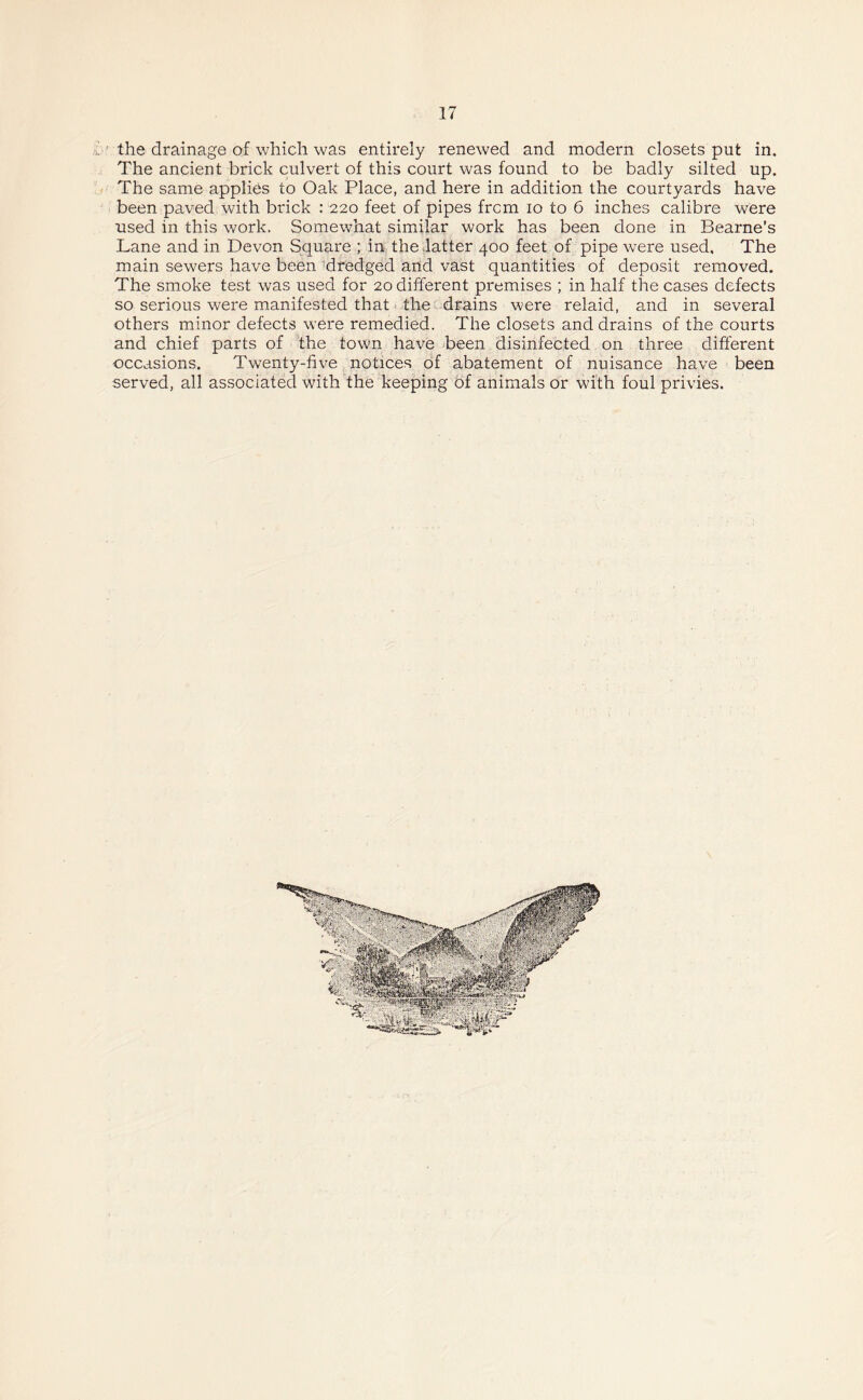 i ’ the drainage of which was entirely renewed and modern closets put in. The ancient brick culvert of this court was found to be badly silted up. The same applies to Oak Place, and here in addition the courtyards have been paved with brick : 220 feet of pipes frcm 10 to 6 inches calibre were used in this work. Somewhat similar work has been done in Bearne’s Lane and in Devon Square ; in the latter 400 feet of pipe were used. The main sewers have been dredged and vast quantities of deposit removed. The smoke test was used for 20 different premises ; in half the cases defects so serious were manifested that the drains were relaid, and in several others minor defects were remedied. The closets and drains of the courts and chief parts of the town have been disinfected on three different occasions. Twenty-five notices of abatement of nuisance have been served, all associated with the keeping of animals or with foul privies.