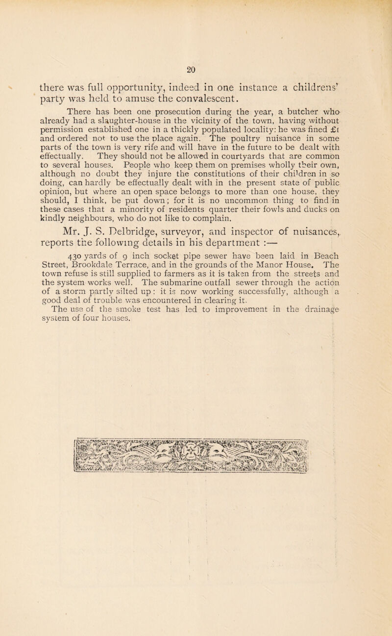 there was full opportunity, indeed in one instance a childrens’ party was held to amuse the convalescent. There has been one prosecution during the year, a butcher who already had a slaughter-house in the vicinity of the town, having without permission established one in a thickly populated locality: he was fined £i and ordered not to use the Diace again. The poultry nuisance in some parts of the town is very rife and will have in the future to be dealt with effectually. They should not be allowed in courtyards that are common to several houses. People who keep them on premises wholly their own, although no doubt they injure the constitutions of their children in so doing, can hardly be effectually dealt with in the present state of public opinion, but where an open space belongs to more than one house, they should, I think, be put down; for it is no uncommon thing to find in these cases that a minority of residents quarter their fowls and ducks on kindly neighbours, who do not like to complain. Mr. J. S. Delbridge, surveyor, and inspector of nuisances, reports the following details in his department :— 430 yards of 9 inch socket pipe sewer have been laid in Beach Street, Brookdale Terrace, and in the grounds of the Manor House. The town refuse is still supplied to farmers as it is taken from the streets and the system works well. The submarine outfall sewer through the action of a storm partly silted up : it is now working successfully, although a good deal of trouble was encountered in clearing it. The use of the smoke test has led to improvement in the drainage system of four houses.