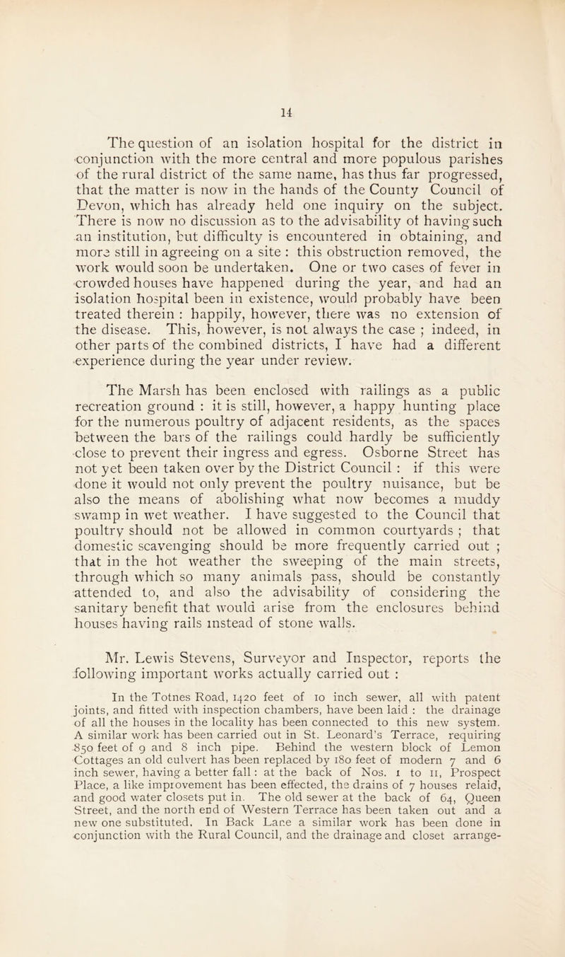 The question of an isolation hospital for the district in •conjunction with the more central and more populous parishes of the rural district of the same name, has thus far progressed, that the matter is now in the hands of the County Council of Devon, which has already held one inquiry on the subject. There is now no discussion as to the advisability of having such an institution, but difficulty is encountered in obtaining, and more still in agreeing on a site : this obstruction removed, the work would soon be undertaken. One or two cases of fever in crowded houses have happened during the year, and had an isolation hospital been in existence, would probably have been treated therein : happily, however, there was no extension of the disease. This, however, is not always the case ; indeed, in other parts of the combined districts, I have had a different experience during the year under review. The Marsh has been enclosed with railings as a public recreation ground : it is still, however, a happy hunting place for the numerous poultry of adjacent residents, as the spaces between the bars of the railings could hardly be sufficiently close to prevent their ingress and egress. Osborne Street has not yet been taken over by the District Council : if this were done it would not only prevent the poultry nuisance, but be also the means of abolishing what now becomes a muddy swamp in wet weather. I have suggested to the Council that poultry should not be allowed in common courtyards ; that domestic scavenging should be more frequently carried out ; that in the hot weather the sweeping of the main streets, through which so many animals pass, should be constantly attended to, and also the advisability of considering the sanitary benefit that would arise from the enclosures behind houses having rails instead of stone walls. Mr. Lewis Stevens, Surveyor and Inspector, reports the following important works actually carried out : In the Totnes Road, 1420 feet of 10 inch sewer, all with patent joints, and fitted with inspection chambers, have been laid : the drainage of all the houses in the locality has been connected to this new system. A similar work has been carried out in St. Leonard’s Terrace, requiring 850 feet of 9 and 8 inch pipe. Behind the western block of Lemon Cottages an old culvert has been replaced by 180 feet of modern 7 and 6 inch sewer, having a better fall : at the back of Nos. 1 to 11, Prospect Place, a like improvement has been effected, the drains of 7 houses relaid, and good water closets put in. The old sewer at the back of 64, Queen Street, and the north eDd of Western Terrace has been taken out and a new one substituted. In Back Lane a similar work has been done in conjunction with the Rural Council, and the drainage and closet arrange-