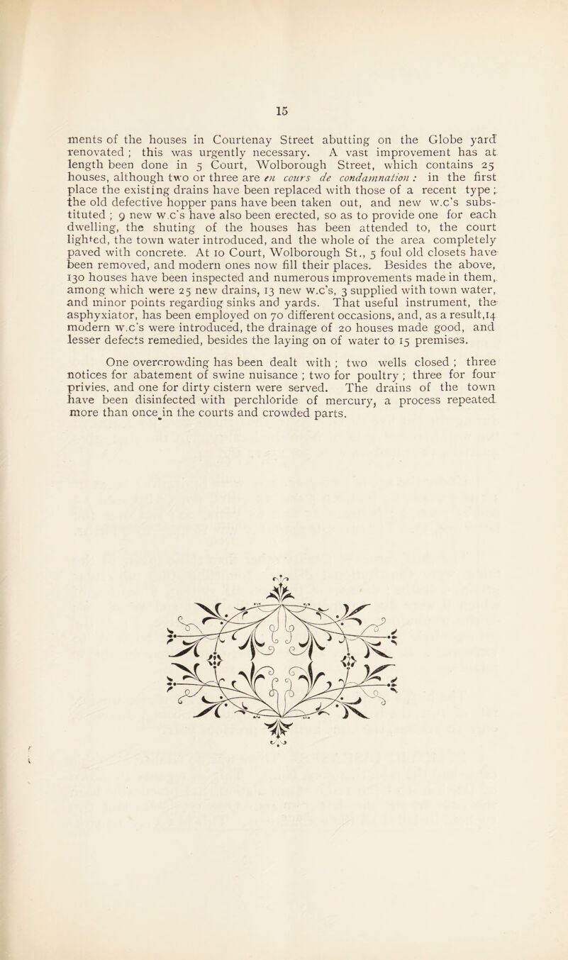 ments of the houses in Courtenay Street abutting on the Globe yard renovated ; this was urgently necessary. A vast improvement has at length been done in 5 Court, Wolborough Street, which contains 25 houses, although two or three are en conrs de condamnation : in the first place the existing drains have been replaced with those of a recent type the old defective hopper pans have been taken out, and new w.c’s subs¬ tituted ; 9 new w.c's have also been erected, so as to provide one for each dwelling, the shuting of the houses has been attended to, the court lighted, the town water introduced, and the whole of the area completely paved with concrete. At 10 Court, Wolborough St., 5 foul old closets have been removed, and modern ones now fill their places. Besides the above, 130 houses have been inspected and numerous improvements made in them, among which were 25 new drains, 13 new w.c’s, 3 supplied with town water, and minor points regarding sinks and yards. That useful instrument, the- asphyxiator, has been employed on 70 different occasions, and, as a result,14 modern w.c's were introduced, the drainage of 20 houses made good, and lesser defects remedied, besides the laying on of water to 15 premises. One overcrowding has been dealt with ; two wells closed ; three notices for abatement of swine nuisance ; two for poultry ; three for four privies, and one for dirty cistern were served. The drains of the town have been disinfected with perchloride of mercury, a process repeated more than once^in the courts and crowded parts. 4^