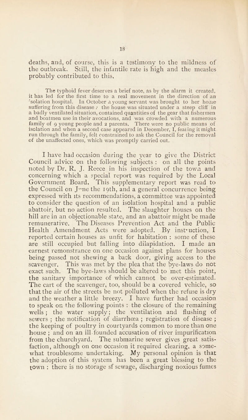18- deaths, and, of course, this is a testimony to the mildness of the outbreak. Still, the infantile rate is high and the measles probably contributed to this. The typhoid fever deserves a brief note, as by the alarm it created, it has led for the first time to a real movement in the direction of an 'solation hospital. In October a young servant was brought to her home suffering from this disease .* the house was situated under a steep cliff in a badly ventilated situation, contained quantities of the gear that fishermen and boatmen use in their avocations, and was crowded with a numerous family of 9 young people and 2 parents. There were no public means of isolation and when a second case appeared in December, I, fearing it might run through the family, felt constrained to ask the Council for the removal of the unaffected ones, which was promptly carried out. I have had occasion during the year to give the District Council advice on the following subjects : on all the points noted by Dr. R, J. Reece in his inspection of the town and concerning which a special report was required by the Local Government Board. This supplementary report was read to the Council on Jnne the 19th, and a general concurrence being expressed with its recommendations, a committee was appointed to consider the question of an isolation hospital and a public abattoir, but no action resulted. The slaughter houses on the hill are in an objectionable state, and an abattoir might be made remunerative. The Diseases Prevention Act and the Public Health Amendment Acts were adopted. By instruction, I reported certain houses as unfit for habitation : some of these are still occupied but falling into dilapidation. I made an earnest remonstrance on one occasion against plans for houses being passed not shewing a back door, giving access to the scavenger. This was met by the plea that the bye-laws do not exact such. The bye-laws should be altered to met this point, the sanitary importance of which cannot be over-estimated. The cart of the scavenger, too, should be a covered vehicle, so that the air of the streets be not polluted when the refuse is dry and the weather a little breezy. I have further had occasion to speak on the following points : the closure of the remaining wells ; the water supply; the ventilation and flushing of sewers ; the notification of diarrhoea ; registration of disease ; the keeping of poultry in courtyards common to more than one house ; and on an ill-founded accusation of river impurification from the churchyard, The submarine sewer gives great satis¬ faction, although on one occasion it required clearing, a some¬ what troublesome undertaking. My personal opinion is that the adoption of this system has been a great blessing to the town : there is no storage sf sewage, discharging noxious fumes