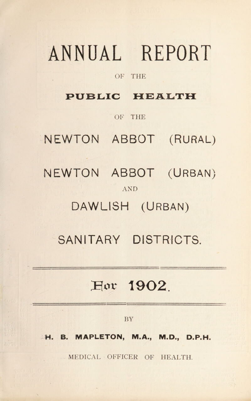 ANNUAL REPORT OF THE PUBLIC HEALTH OF THE NEWTON ABBOT (RURAL) NEWTON ABBOT (URBAN) AND DAWLISH (URBAN) SANITARY DISTRICTS. Bor 1902. H. B. MAPLETON, M.A., M.D., D.P.H. MEDICAL OFFICER OF HEALTH.