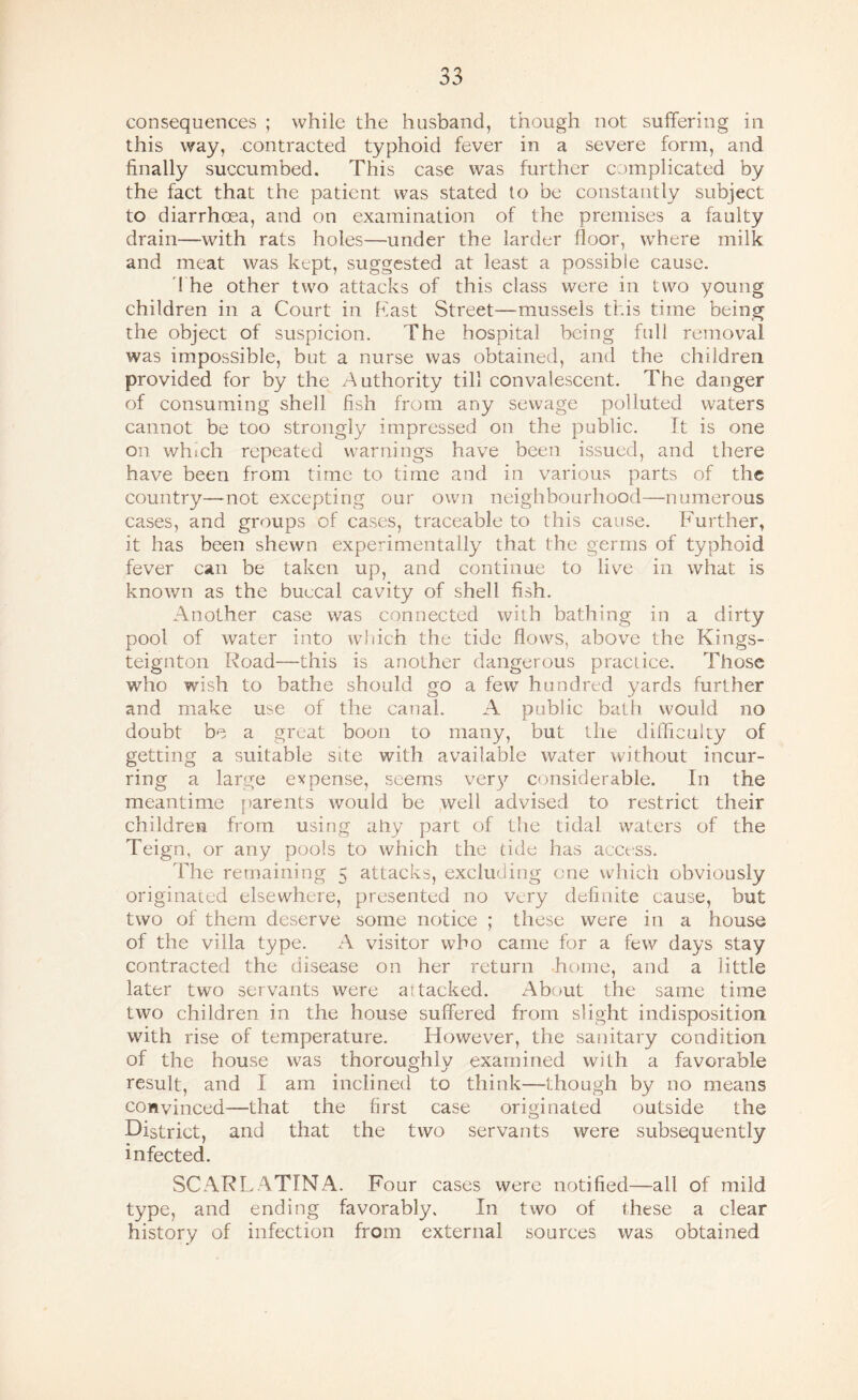 consequences ; while the husband, though not suffering in this way, contracted typhoid fever in a severe form, and finally succumbed. This case was further complicated by the fact that the patient was stated to be constantly subject to diarrhoea, and on examination of the premises a faulty drain—with rats holes—under the larder floor, where milk and meat was kept, suggested at least a possible cause. d he other two attacks of this class were in two young children in a Court in hast Street—mussels this time being the object of suspicion. The hospital being full removal was impossible, but a nurse was obtained, and the children provided for by the Authority till convalescent. The danger of consuming shell fish from any sewage polluted waters cannot be too strongly impressed on the public. It is one on which repeated warnings have been issued, and there have been from time to time and in various parts of the country—not excepting our own neighbourhood—numerous cases, and groups of cases, traceable to this cause. Further, it has been shewn experimentally that the germs of typhoid fever can be taken up, and continue to live in what is known as the buccal cavity of shell fish. Another case was connected with bathing in a dirty pool of water into which the tide flows, above the Kings- teignton Foad—this is another dangerous practice. Those who wish to bathe should go a few hundred yards further and make use of the canal. A public bath would no doubt be a great boon to many, but the difficulty of getting a suitable site with available water without incur¬ ring a large expense, seems ver^^’ considerable. In the meantime [)arents would be well advised to restrict their children from using ahy part of the tidal waters of the Teign, or any pools to which the tide has access. The remaining 5 attacks, excluding one which obviously originated elsewhere, presented no very definite cause, but two of them deserve some notice ; these were in a house of the villa type. A visitor who came for a few days stay contracted the disease on her return .home, and a little later two servants were attacked. About the same time two children in the house suffered from slight indisposition with rise of temperature. However, the sanitary condition of the house was thoroughly examined with a favorable result, and I am inclined to think—though by no means convinced—that the first case originated outside the District, and that the two servants were subsequently infected. SCARLATINA. Four cases were notified—all of mild type, and ending favorably. In two of these a clear history of infection from external sources was obtained