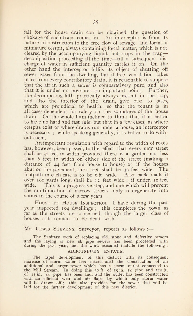 fall for the house drain can be obtained, the question of chokage of such traps comes in. An interceptor is from its nature an obstruction to the free flow of sewage, and forms a miniature cesspit, always containing foecal matter, which is not cleared by the accompanying liquid, but stops in the trap— decomposition proceeding all the time—till a subsequent dis¬ charge of water in sufficient quantity carries it on. On the other hand the interceptor fulfils its object of shutting off sewer gases from the dwelling, but if free ventilation takes place from every contributory drain, it is reasonable to suppose that the air in such a sewer is comparativety pure, and also that it is under no pressure—an important point. Further, the decomposing filth practically always present in the trap, and also the interior of the drain, give rise to teases, which are prejudicial to health, so that the tenant is in all cases dependent for safety on the soundness of the house drain. On the whole f am inclined to think that it is better to have no hard and fast rule, but that in a “^ew cases, as where cesspits exist or where drains run under a house, an interceptor is necessary ; while speaking generally, it is better to do with¬ out them. An important regulation with regard to the width of roads has, however, been passed, to the effect that every new street shall be 32 feet in width, provided there is a garden not less than 6 feet in width on either side of the street (making a distance of 44 feet from house to house) or if the houses abut on the pavement, the street shall be 36 feet wide. The footpath in each case is to be 6 ft wide. Also back roads if over 100 yards long, shall be 12 feet wide ; if under, 10 feet wide. This is a progressive step, and one which will prevent the multiplication of narrow streets—only to degenerate into slums in the course of a few years House to House Inspection. I have during the past year inspected 104 dwellings ; this completes the town as far as the streets are concerned, though the larger class of houses still remain to be dealt with. Mr. Lewis Stevens, Surveyor, reports as follows :— The Sanitary work of replacing old stone and defective sewers and the laying of new sk pipe sewers has been proceeded with during the past year, and the work executed include the following : ABBOTSBURY ESTATE. The rapid development of this district with its consequent increase of storm water has necessitated the construction of an additional and larger sewer which has a storm outlet connected to the Mill Stream. In doing this 30 ft. of 15 in. sk pipe and no ft. of 12 in. sk pipe has been laid, and the outlet has been constructed with an efficient weir and air flaps, by which only storm water will be drawn off ; this also provides for the sewer that will be laid for the further development of this new district.