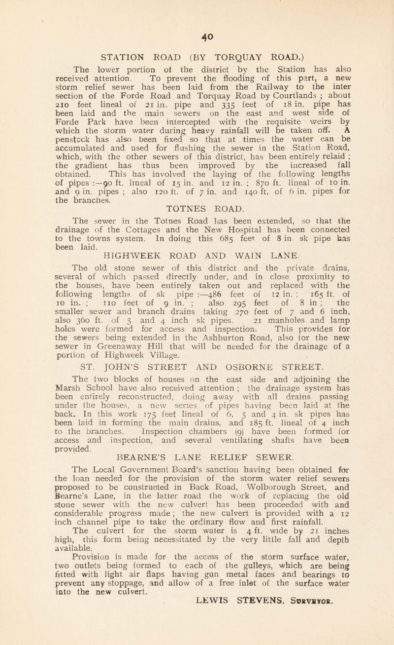 STATION ROAD (BY TORQUAY ROAD.) The lower portion of the district by the Station has also received attention. To prevent the flooding of this part, a new storm relief sewer has been laid from the Railway to the inter section of the Forde Road and Torquay Road by Courtlands ; about 210 feet lineal of 21 in. pipe and 335 feet of 18 in. pipe has been laid and the main sewers on the east and west side of Forde Park have been intercepted with the requisite weirs by which the storm water during heavy rainfall will be taken off. A penstock has also been fixed so that at times the water can be accumulated and used for flushing the sewer in the Station Road, which, with the other sewers of this district, has been entirely relaid ; the gradient has thus been improved by the increased fall obtained. This has involved the laying of the following lengths of pipes :~9o ft. lineal of 15 in. and 12 in. ; 870 ft. lineal of 10 in. and 9 in. pipes ; also 120 ft. of 7 in. and 140 ft. of 6 in. pipes for the branches. TOTNES ROAD. The sewer in the Totnes Road has been extended, so that the drainage of the Cottages and the New Hospital has been connected to the towns system. In doing this 685 feet of 8 in. sk pipe has been laid. HIGHWEEK ROAD AND WAIN LANE. The old stone sewer of this district and the private drains, several of which passed directly under, and in close proximity to the houses, have been entirely taken out and replaced with the following lengths of sk pipe :—486 feet of 12 in. ; 165 ft. of 10 in. ; no feet of 9 in. ; also 295 feet of 8 in ; the smaller sewer and branch drains taking 270 feet of 7 and 6 inch, also 360 ft. of 5 and 4 inch sk pipes. 21 manholes and lamp holes were formed for access and inspection. This provides for the sewers being extended in the Ashburton Road, also for the new sewer in Greenaway Hill that will be needed for the drainage of a portion of Highweek Village. ST. JOHN’S STREET AND OSBORNE STREET. The two blocks of houses on the east side and adjoining the Marsh School have also received attention ; the drainage system has been entirely reconstructed, doing away with all drains passing under the houses, a new series of pipes having been laid at the back. In this work 175 feet lineal of 6, 5 and 4 in. sk pipes has been laid in forming the main drains, and 185 ft. lineal of 4 inch to the branches. Inspection chambers (9) have been formed for access and inspection, and several ventilating shafts have been provided. BEARNE’S LANE RELIEF SEWER. The Local Government Board’s sanction having been obtained for the loan needed for the provision of the storm water relief sewers proposed to be constructed in Back Road. Wolborough Street, and Bearne’s Lane, in the latter road the work of replacing the old stone sewer with the new culvert has been proceeded with and considerable progress made; the new culvert is provided with a 12 inch channel pipe to take the ordinary flow and first rainfall. The culvert for the storm water is 4 ft. wide by 21 inches high, this form being necessitated by the very little fall and depth available. Provision is made for the access of the storm surface water, two outlets being formed to each of the gulleys, which are being fitted with light air flaps having gun metal faces and bearings to prevent any stoppage, and allow of a free inlet of the surface water into the new culvert. LEWIS STEVENS, Surveyor.