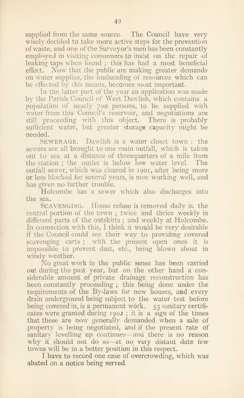 supplied from the same source. The Council have very wisely decided to take more active steps for the prevention of waste, and one of the Surveyor’s men has been constantly employed in visiting consumers to insist on the repair of leaking taps when found ; this has had a most beneficial effect. Now that the public are making greater demands on water supplies, the husbanding of resources which can be effected by this means, becomes most important. In the latter part of the year an application was made by the Parish Couneil of West Dawlish, which contains a population of nearly 700 persons, to be supplied with water from this Councirs reservoir, and negotiations are still proceeding with this object. There is probably sufficient water, but greater storage capacity might be needed. Sewerage. Dawlish is a water closet town ; the sewers are all brought to one main outfall, which is taken out to sea at a distance of threequarters of a mile from the station ; the outlet is below low water level. The outfall sewer, which was cleared in 1901, after being more or less blocked for several years, is now working well, and has given no further trouble. Holcombe has a sewer which also discharges into the sea. Scavenging. House refuse is removed daily in the central portion of the town ; twice and thrice w^eekly in different parts of the outskirts ; and weekly at Holcombe. In connection with this, I think it would be very desirable if the Council could see their way to providing covered scavenging carts ; with the present open ones it is impossible to prevent dust, etc., being blown about in windy weather. No great work in the public sense has been carried out during the past year, but on the other hand a con¬ siderable amount of private drainage reconstruction has been constantly proceeding ; this fcing done under the requirements of the By-laws for new houses, and every drain underground being subject to the water test before being covered in, is a permanent work. 53 sanitary certifi¬ cates were granted during 1902 ; it is a sign of the times that these are now generally demanded when a sale of property is being negotiated, and if the present rate of sanitary levelling up continues—and there is no reason why it should not do so—at no very distant date few towns will be in a better position in this respect. I have to record one case of overcrowding, which was abated on a notice being served.