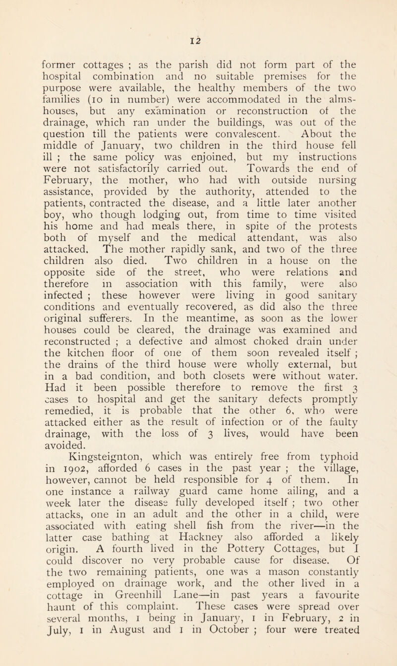 former cottages ; as the parish did not form part of the hospital combination and no suitable premises for the purpose were available, the healthy members of the two families (io in number) were accommodated in the alms¬ houses, but any examination or reconstruction of the drainage, which ran under the buildings, was out of the question till the patients were convalescent. About the middle of January, two children in the third house fell ill ; the same policy was enjoined, but my instructions were not satisfactorily carried out. Towards the end of February, the mother, who had with outside nursing assistance, provided by the authority, attended to the patients, contracted the disease, and a little later another boy, who though lodging out, from time to time visited his home and had meals there, in spite of the protests both of myself and the medical attendant, was also attacked. The mother rapidly sank, and two of the three children also died. Two children in a house on the opposite side of the street, who were relations and therefore m association with this family, were also infected ; these however were living in good sanitary conditions and eventually recovered, as did also the three original sufferers. In the meantime, as soon as the lower houses could be cleared, the drainage was examined and reconstructed ; a defective and almost choked drain under the kitchen floor of one of them soon revealed itself ; the drains of the third house were wholly external, but in a bad condition, and both closets were without water. Had it been possible therefore to remove the first 3 cases to hospital and get the sanitary defects promptly remedied, it is probable that the other 6, who were attacked either as the result of infection or of the faulty drainage, with the loss of 3 lives, would have been avoided. Kingsteignton, which was entirely free from typhoid in 1902, afforded 6 cases in the past year ; the village, however, cannot be held responsible for 4 of them. In one instance a railway guard came home ailing, and a week later the disease fully developed itself ; two other attacks, one in an adult and the other in a child, were associated with eating shell fish from the river—in the latter case bathing at Hackney also afforded a likely origin. A fourth lived in the Pottery Cottages, but I could discover no very probable cause for disease. Of the two remaining patients, one was a mason constantly employed on drainage work, and the other lived in a cottage in Greenhill Lane—in past years a favourite haunt of this complaint. These cases were spread over several months, 1 being in January, 1 in February, 2 in July, 1 in August and I in October ; four were treated