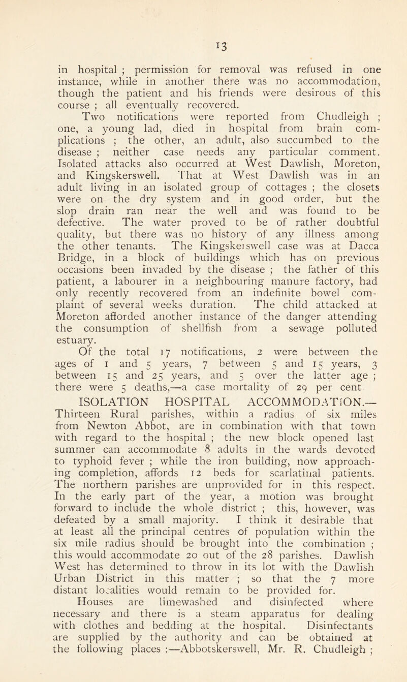 in hospital ; permission for removal was refused in one instance, while in another there was no accommodation, though the patient and his friends were desirous of this course ; all eventually recovered. Two notifications were reported from Chudleigh ; one, a young lad, died in hospital from brain com¬ plications ; the other, an adult, also succumbed to the disease ; neither case needs any particular comment. Isolated attacks also occurred at West Dawlish, Moreton, and Kingskerswell. That at West Dawlish was in an adult living in an isolated group of cottages ; the closets were on the dry system and in good order, but the slop drain ran near the well and was found to be defective. The water proved to be of rather doubtful quality, but there was no history of any illness among the other tenants. The Kingskei swell case was at Dacca Bridge, in a block of buildings which has on previous occasions been invaded by the disease ; the father of this patient, a labourer in a neighbouring manure factory, had only recently recovered from an indefinite bowel com¬ plaint of several weeks duration. The child attacked at Moreton afiorded another instance of the danger attending the consumption of shellfish from a sewage polluted estuary. Of the total 17 notifications, 2 were between the ages of 1 and 5 years, 7 between 5 and 15 years, 3 between 15 and 2 5 years, and 5 over the latter age ; there were 5 deaths,—a case mortality of 29 per cent ISOLATION HOSPITAL ACCOMMODATION.— Thirteen Rural parishes, within a radius of six miles from Newton Abbot, are in combination with that town with regard to the hospital ; the new block opened last summer can accommodate 8 adults in the wards devoted to typhoid fever ; while the iron building, now approach¬ ing completion, affords 12 beds for scarlatinal patients. The northern parishes are unprovided for in this respect. In the early part of the year, a motion was brought forward to include the whole district ; this, however, was defeated by a small majority. I think it desirable that at least all the principal centres of population within the six mile radius should be brought into the combination ; this would accommodate 20 out of the 28 parishes. Dawlish West has determined to throw in its lot with the Dawlish Urban District in this matter ; so that the 7 more distant localities would remain to be provided for. Houses are limewashed and disinfected where necessary and there is a steam apparatus for dealing with clothes and bedding at the hospital. Disinfectants are supplied by the authority and can be obtained at the following places :—Abbotskerswell, Mr. R. Chudleigh ;