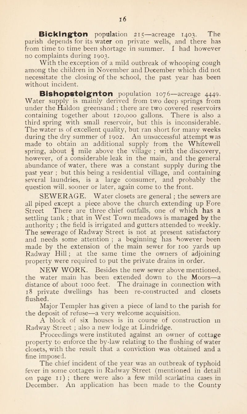 x6 Bicklng'ton population 215—acreage 1403. The parish depends for its water on private wells, and there has from time to time been shortage in summer. I had however no complaints during 1903. With the exception of a mild outbreak of whooping cough among the children in November and December which did not necessitate the closing of the school, the past year has been without incident. BishOp8telg;nion population 1076—acreage 4449. Water supply is mainly derived from two deep springs from under the Haldon greensand ; there are two covered reservoirs containing together about 120,000 gallons. There is also a third spring with small reservoir, but this is inconsiderable. The water is of excellent quality, but ran short for many weeks during the dry summer of 1902. An unsuccessful attempt was made to obtain an additional supply from the Whitewell spring, about § mile above the village ; with the discovery, however, of a considerable leak in the main, and the general abundance of water, there was a constant supply during the past year ; but this being a residential village, and containing several laundries, is a large consumer, and probably the question will, sooner or later, again come to the front. SEWERAGE. Water closets are general ; the sewers are all piped except a piece above the church extending up Fore Street There are three chief outfalls, one of which has a settling tank ; that in West Town meadows is managed by the authority ; the field is irrigated and gutters attended to weekly. The sewerage of Radway Street is not at present satisfactory and needs some attention ; a beginning has however been made by the extension of the main sewer for 100 yards up Radway Hill; at the same time the owners of adjoining property were required to put the private drains in order. NEW WORK. Besides the new sewer above mentioned, the water main has been extended down to the Moors—a distance of about 1000 feet. The drainage in connection with 18 private dwellings has been re-constructed and closets flushed. Major Templer has given a piece of land to the parish for the deposit of refuse—a very welcome acquisition. A block of six houses is in course of construction in Radway Street ; also a new lodge at Lindridge. Proceedings were instituted against an owner of cottage property to enforce the by-law relating to the flushing of water closets, with the result that a conviction was obtained and a fine imposed. The chief incident of the year was an outbreak of typhoid fever in some cottages in Radway Street (mentioned in detail on page 11) ; there were also a few mild scarlatina cases in December. An application has been made to the County