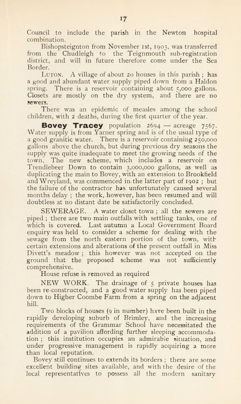 i? Council to include the parish in the Newton hospital combination. Bishopsteignton from November ist, 1903, was transferred from the Chudleigh to the Teignmouth sub-registration district, and will in future therefore come under the Sea Border. Luton. A village of about 20 houses in this parish ; has a good and abundant water supply piped down from a Haldon spring. There is a reservoir containing about 5,000 gallons. Closets are mostly on the dry system, and there are no sewers. There was an epidemic of measles among the school children, with 2 deaths, during the first quarter of the year. Bovey Tracey population 2694 — acreage 7567. Water supply is from Yarner spring and is of the usual type of a good granitic water. There is a reservoir containing 250,000 gallons above the church, but during previous dry seasons the supply was quite inadequate to meet the growing needs of the town. The new scheme, which includes a reservoir on Trendlebeer Down to contain 3,000,000 gallons, as well as duplicating the main to Bovey, with an extension to Brookfield and Wreyland, was commenced in the latter part of 1902 ; but the failure of the contractor has unfortunately caused several months delay ; the work, however, has been resumed and will doubtless at no distant date be satisfactorily concluded. SEWERAGE. A water closet town ; all the sewers are piped ; there are two main outfalls with settling tanks, one of which is covered. Last autumn a Local Government Board enquiry was held to consider a scheme for dealing with the sewage from the north eastern portion of the town, with certain extensions and alterations of the present outfall in Miss Divett’s meadow ; this however was not accepted on the ground that the proposed scheme was not sufficiently comprehensive. House refuse is removed as required NEW WORK. The drainage of 5 private houses has been re-constructed, and a good water supply has been piped down to Higher Coombe Farm from a spring on the adjacent hill. Two blocks of houses (9 in number) have been built in the rapidly developing suburb of Brimley, and the increasing requirements of the Grammar School have necessitated the addition of a pavilion affording further sleeping accommoda¬ tion ; this institution occupies an admirable situation, and under progressive management is rapidly acquiring a more than local reputation. Bovey still continues to extends its borders ; there are some excellent building sites available, and with the desire of the local representatives to possess all the modern sanitary