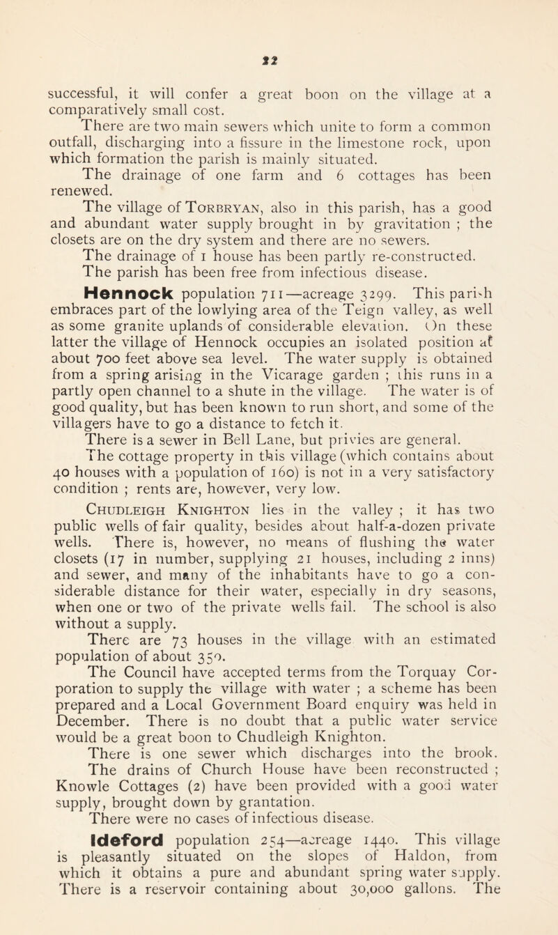 12 successful, it will confer a great boon on the village at a comparatively small cost. There are two main sewers which unite to form a common outfall, discharging into a fissure in the limestone rock, upon which formation the parish is mainly situated. The drainage of one farm and 6 cottages has been renewed. The village of Torbryan, also in this parish, has a good and abundant water supply brought in by gravitation ; the closets are on the dry system and there are no sewers. The drainage of i house has been partly re-constructed. The parish has been free from infectious disease. Honnock population 711—acreage 3299. This parish embraces part of the lowlying area of the Teign valley, as well as some granite uplands of considerable elevation. On these latter the village of Hennock occupies an isolated position at about 700 feet above sea level. The water supply is obtained from a spring arising in the Vicarage garden ; this runs in a partly open channel to a shute in the village. The water is of good quality, but has been known to run short, and some of the villagers have to go a distance to fetch it. There is a sewer in Bell Lane, but privies are general. The cottage property in this village (which contains about 40 houses with a population of 160) is not in a very satisfactory condition ; rents are, however, very low. Chudleigh Knighton lies in the valley ; it has two public wells of fair quality, besides about half-a-dozen private wells. There is, however, no means of flushing the water closets (17 in number, supplying 21 houses, including 2 inns) and sewer, and many of the inhabitants have to go a con¬ siderable distance for their water, especially in dry seasons, when one or two of the private wells fail. The school is also without a supply. There are 73 houses in the village with an estimated population of about 350. The Council have accepted terms from the Torquay Cor¬ poration to supply the village with water ; a scheme has been prepared and a Local Government Board enquiry was held in December. There is no doubt that a public water service would be a great boon to Chudleigh Knighton. There is one sewer which discharges into the brook. The drains of Church House have been reconstructed ; Knowle Cottages (2) have been provided with a good water supply, brought down by grantation. There were no cases of infectious disease. Ideford population 254—acreage 1440. This village is pleasantly situated on the slopes of Haldon, from which it obtains a pure and abundant spring water supply. There is a reservoir containing about 30,000 gallons. The