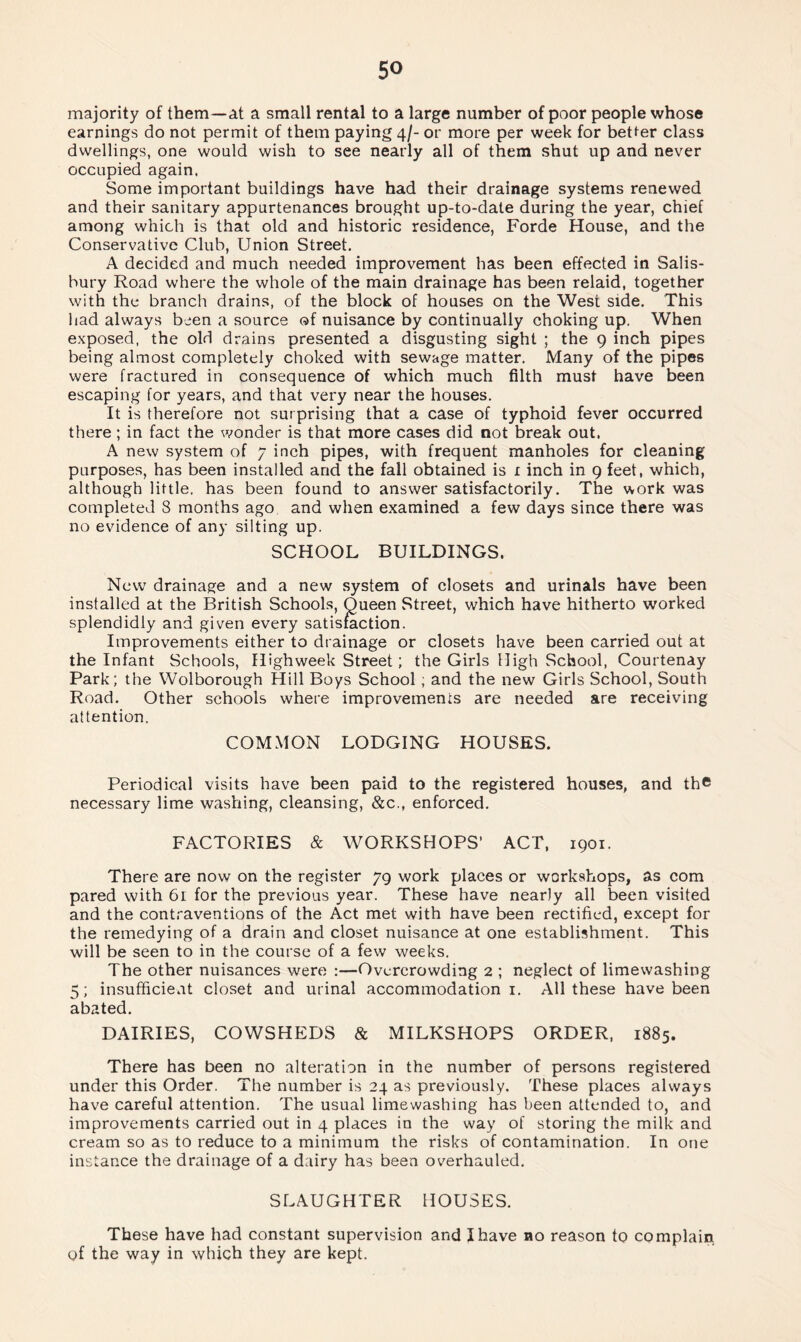 majority of them—at a small rental to a large number of poor people whose earnings do not permit of them paying 4/- or more per week for better class dwellings, one would wish to see nearly all of them shut up and never occupied again. Some important buildings have had their drainage systems renewed and their sanitary appurtenances brought up-to-date during the year, chief among which is that old and historic residence, Forde House, and the Conservative Club, Union Street. A decided and much needed improvement has been effected in Salis¬ bury Road where the whole of the main drainage has been relaid, together with the branch drains, of the block of houses on the West side. This had always been a source of nuisance by continually choking up. When exposed, the old drains presented a disgusting sight ; the 9 inch pipes being almost completely choked with sewage matter. Many of the pipes were fractured in consequence of which much filth must have been escaping for years, and that very near the houses. It is therefore not surprising that a case of typhoid fever occurred there; in fact the wonder is that more cases did not break out. A new system of 7 inch pipes, with frequent manholes for cleaning purposes, has been installed and the fall obtained is 1 inch in 9 feet, which, although little, has been found to answer satisfactorily. The work was completed 8 months ago and when examined a few days since there was no evidence of any silting up. SCHOOL BUILDINGS. New drainage and a new system of closets and urinals have been installed at the British Schools, Queen Street, which have hitherto worked splendidly and given every satisfaction. Improvements either to drainage or closets have been carried out at the Infant Schools, Highweek Street; the Girls High School, Courtenay Park; the Wolborough Hill Boys School ; and the new Girls School, South Road. Other schools where improvements are needed are receiving attention. COMMON LODGING HOUSES. Periodical visits have been paid to the registered houses, and th© necessary lime washing, cleansing, &c., enforced. FACTORIES & WORKSHOPS’ ACT, 1901. There are now on the register 79 work places or workshops, as com pared with 61 for the previous year. These have nearly all been visited and the contraventions of the Act met with have been rectified, except for the remedying of a drain and closet nuisance at one establishment. This will be seen to in the course of a few weeks. The other nuisances were :—Overcrowding 2 ; neglect of limewashing 5; insufficient closet and urinal accommodation 1. All these have been abated. DAIRIES, COWSHEDS & MILKSHOPS ORDER, 1885. There has been no alteration in the number of persons registered under this Order. The number is 24 as previously. These places always have careful attention. The usual limewashing has been attended to, and improvements carried out in 4 places in the way of storing the milk and cream so as to reduce to a minimum the risks of contamination. In one instance the drainage of a dairy has been overhauled. SLAUGHTER HOUSES. These have had constant supervision and I have no reason to complain of the way in which they are kept.
