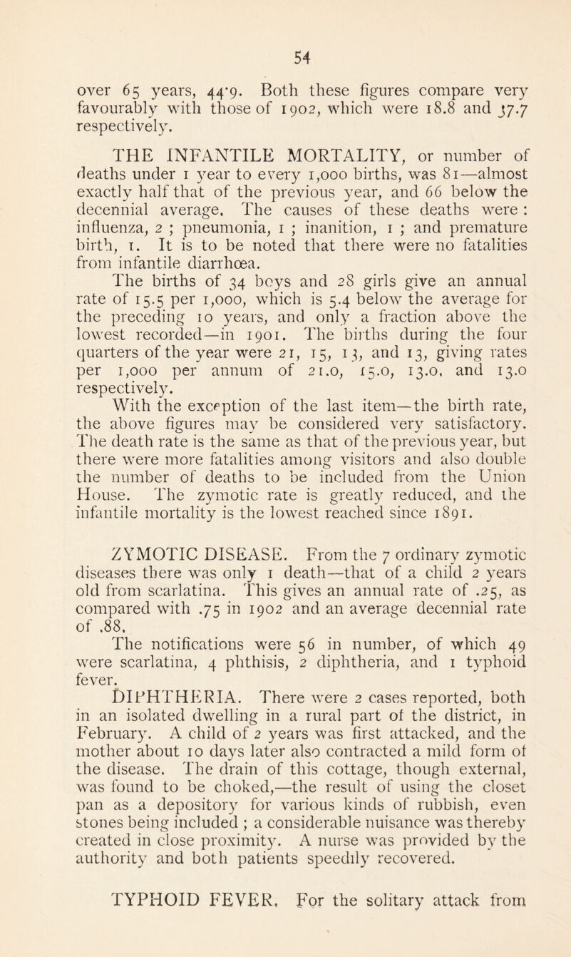 over 65 years, 44*9. Both these figures compare very favourably with those of 1902, which were 18.8 and J7.7 respectively. THE INFANTILE MORTALITY, or number of deaths under 1 year to every 1,000 births, was 81—almost exactly half that of the previous year, and 66 below the decennial average, The causes of these deaths were : influenza, 2 ; pneumonia, 1 ; inanition, 1 ; and premature birth, 1. It is to be noted that there were no fatalities from infantile diarrhoea. The births of 34 boys and 28 girls give an annual rate of 15.5 per 1,000, which is 5.4 below the average for the preceding 10 years, and only a fraction above the lowest recorded—in 1901. The births during the four quarters of the year were 21, 15, 13, and 13, giving rates per 1,000 per annum of 21.0, 15.0, 13.0, and 13.0 respectively. With the exception of the last item—the birth rate, the above figures may be considered very satisfactory. The death rate is the same as that of the previous year, but there were more fatalities among visitors and also double the number of deaths to be included from the Union House. The zymotic rate is greatly reduced, and the infantile mortality is the lowest reached since 1891. ZYMOTIC DISEASE. From the 7 ordinary zymotic diseases there was only 1 death—that of a child 2 years old from scarlatina. This gives an annual rate of .25, as compared with .75 in 1902 and an average decennial rate of .88, The notifications were 56 in number, of which 49 were scarlatina, 4 phthisis, 2 diphtheria, and 1 typhoid fever. DIPHTHERIA. There were 2 cases reported, both in an isolated dwelling in a rural part of the district, in February. A child of 2 years was first attacked, and the mother about 10 days later also contracted a mild form of the disease. The drain of this cottage, though external, was found to be choked,—the result of using the closet pan as a depository for various kinds of rubbish, even stones being included ; a considerable nuisance was thereby created in close proximity. A nurse was provided by the authority and both patients speedily recovered. TYPHOID FEVER, For the solitary attack from