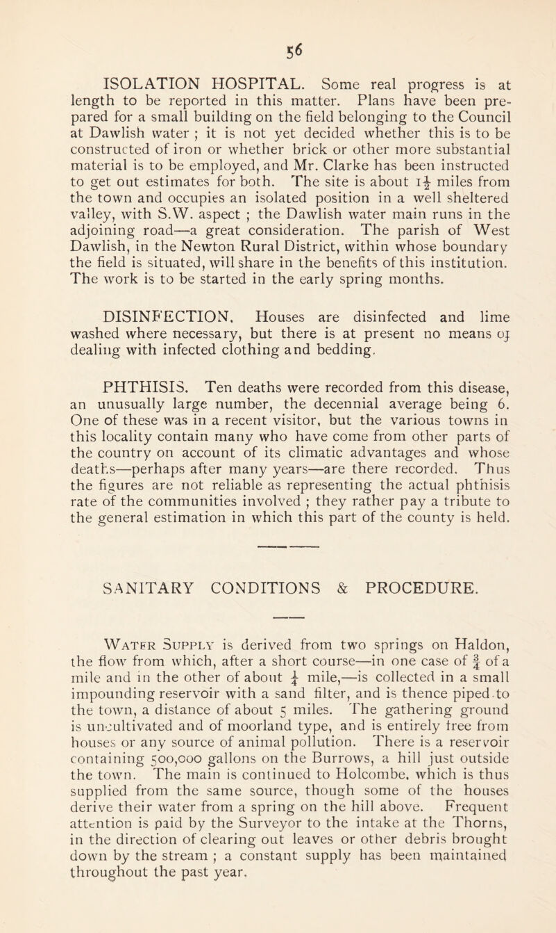 ISOLATION HOSPITAL. Some real progress is at length to be reported in this matter. Plans have been pre¬ pared for a small building on the field belonging to the Council at Dawlish water ; it is not yet decided whether this is to be constructed of iron or whether brick or other more substantial material is to be employed, and Mr. Clarke has been instructed to get out estimates for both. The site is about ijjr miles from the town and occupies an isolated position in a well sheltered valley, with S.W. aspect ; the Dawlish water main runs in the adjoining road—a great consideration. The parish of West Dawlish, in the Newton Rural District, within whose boundary the field is situated, will share in the benefits of this institution. The work is to be started in the early spring months. DISINFECTION. Houses are disinfected and lime washed where necessary, but there is at present no means oj dealing with infected clothing and bedding. PHTHISIS. Ten deaths were recorded from this disease, an unusually large number, the decennial average being 6. One of these was in a recent visitor, but the various towns in this locality contain many who have come from other parts of the country on account of its climatic advantages and whose deaths—perhaps after many years—are there recorded. Thus the figures are not reliable as representing the actual phthisis rate of the communities involved ; they rather pay a tribute to the general estimation in which this part of the county is held. SANITARY CONDITIONS & PROCEDURE. Water Supply is derived from two springs on Haldon, the flow from which, after a short course—in one case of | of a mile and in the other of about \ mile,—is collected in a small impounding reservoir with a sand filter, and is thence piped to the town, a distance of about 5 miles. The gathering ground is uncultivated and of moorland type, and is entirely free from houses or any source of animal pollution. There is a reservoir containing 500,000 gallons on the Burrows, a hill just outside the town. The main is continued to Holcombe, which is thus supplied from the same source, though some of the houses derive their water from a spring on the hill above. Frequent attention is paid by the Surveyor to the intake at the Thorns, in the direction of clearing out leaves or other debris brought down by the stream ; a constant supply has been maintained throughout the past year.