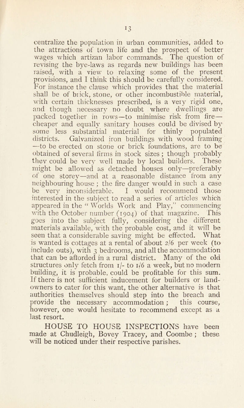 centralize the population in urban communities, added to the attractions of town life and the prospect of better wages which artizan labor commands. The question of revising the bye-laws as regards new buildings has been raised, with a view to relaxing some of the present provisions, and I think this should be carefully considered. For instance the clause which provides that the material shall be of brick, stone, or other incombustible material, with certain thicknesses prescribed, is a very rigid one, and though necessary no doubt where dwellings are packed together in rows—to minimise risk from fire— cheaper and equally sanitary houses could be divised by some less substantial material for thinly populated districts. Galvanized iron buildings with wood framing ■—to be erected on stone or brick foundations, are to be obtained of several firms in stock sizes; though probably thev could be very well made by local builders. These might be allowed as detached houses only—preferably of one storey—and at a reasonable distance from any neighbouring house ; the fire danger would in such a case be very inconsiderable. I would recommend those interested in the subject to read a series of articles which appeared in the “ Worlds Work and Play,” commencing with the October number (1904) of that magazine. This goes into the subject fully, considering the different materials available, with the probable cost, and it will be seen that a considerable saving might be effected. What is wanted is cottages at a rental of about 2/6 per week (to include outs), with 3 bedrooms, and all the accommodation that can be afforded in a rural district. Many of the old structures only fetch from 1/- to 1/6 a week, but no modern building, it is probable, could be profitable for this sum. If there is not sufficient inducement for builders or land- owners to cater for this want, the other alternative is that authorities themselves should step into the breach and provide the necessary accommodation; this course, however, one would hesitate to recommend except as a last resort. HOUSE TO HOUSE INSPECTIONS have been made at Chudleigh, Bovey Tracey, and Coombe ; these will be noticed under their respective parishes.