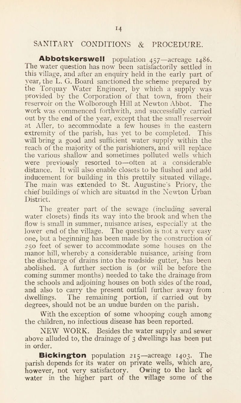 SANITARY CONDITIONS & PROCEDURE. AhbotskersweSI population 457—acreage i486. The water question has now been satisfactorily settled in this village, and after an enquiry held in the early part of year, the L. G. Board sanctioned the scheme prepared by the Torquay Water Engineer, by which a supply was provided by the Corporation of that town, from their reservoir on the Wolborough Hill at Newton Abbot. The work was commenced forthwith, and successfully carried out by the end of the year, except that the small reservoir at Aller, to accommodate a few houses in the eastern extremity of the parish, has yet to be completed. This will bring a good and sufficient water supply within the reach of the majority of the parishioners, and will replace the various shallow and sometimes polluted wells which were previously resorted to—often at a considerable distance. It will also enable closets to be flushed and add inducement for building in this prettily situated village. The main was extended to St. Augustine’s Priory, the chief buildings of which are situated in the Newton Urban District. The greater part of the sewage (including several water closets) finds its way into the brook and when the flow is small in summer, nuisance arises, especially at the lower end of the village. The question is not a very easy one, but a beginning has been made by the construction of 250 feet of sewer to accommodate some houses on the manor hill, whereby a considerable nuisance, arising from the discharge of drains into the roadside gutter, has been abolished. A further section is (or wall be before the coming summer months) needed to take the drainage from the schools and adjoining houses on both sides of the road, and also to carry the present outfall further away from dwellings. The remaining portion, if carried out by degrees, should not be an undue burden on the parish. With the exception of some whooping cough among the children, no infectious disease has been reported. NEW WORK. Besides the water supply and sewer above alluded to, the drainage of 3 dwellings has been put in order. Bickington population 215—acreage 1403. The parish depends for its water on private wells, which are, however, not very satisfactory. Owing to the lack of water in the higher part of the village some of the