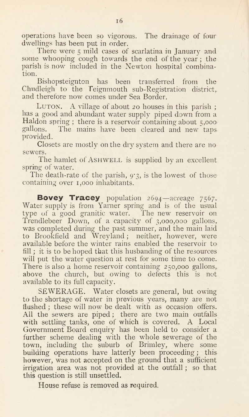 operations have been so vigorous. The drainage of four dwellings has been put in order. There were 5 mild cases of scarlatina in January and some whooping cough towards the end of the year ; the parish is now included in the Newton hospital combina¬ tion. Bishopsteignton has been transferred from the Chudleigh to the Teignmouth sub-Registration district, and therefore now comes under Sea Border. Luton. A village of about 20 houses in this parish ; has a good and abundant water supply piped down from a Haldon spring ; there is a reservoir containing about 5,000 gallons. The mains have been cleared and new taps provided. Closets are mostly on the dry system and there are no sewers. The hamlet of Ashwell is supplied by an excellent spring of water. The death-rate of the parish, 9*3, is the lowest of those containing over 1,000 inhabitants. Bovey Tracey population 2694—acreage 7567. Water supply is from Yarner spring and is of the usual type of a good granitic water. The new reservoir on Trendlebeer Down, of a capacity of 3,000,000 gallons, was completed during the past summer, and the main laid to Brookfield and Wreyland; neither, however, were available before the winter rains enabled the reservoir to fill; it is to be hoped that this husbanding of the resources will put the water question at rest for some time to come. There is also a home reservoir containing 250,000 gallons, above the church, but owing to defects this is not available to its full capacity. SEWERAGE. Water closets are general, but owing to the shortage of water in previous years, many are not flushed ; these will now be dealt with as occasion offers. All the sewers are piped ; there are two main outfalls with settling tanks, one of which is covered. A Local Government Board enquiry has been held to consider a further scheme dealing with the whole sewerage of the town, including the suburb of Brimley, where some building operations have latterly been proceeding; this however, was not accepted on the ground that a sufficient irrigation area was not provided at the outfall ; so that this question is still unsettled. House refuse is removed as required.