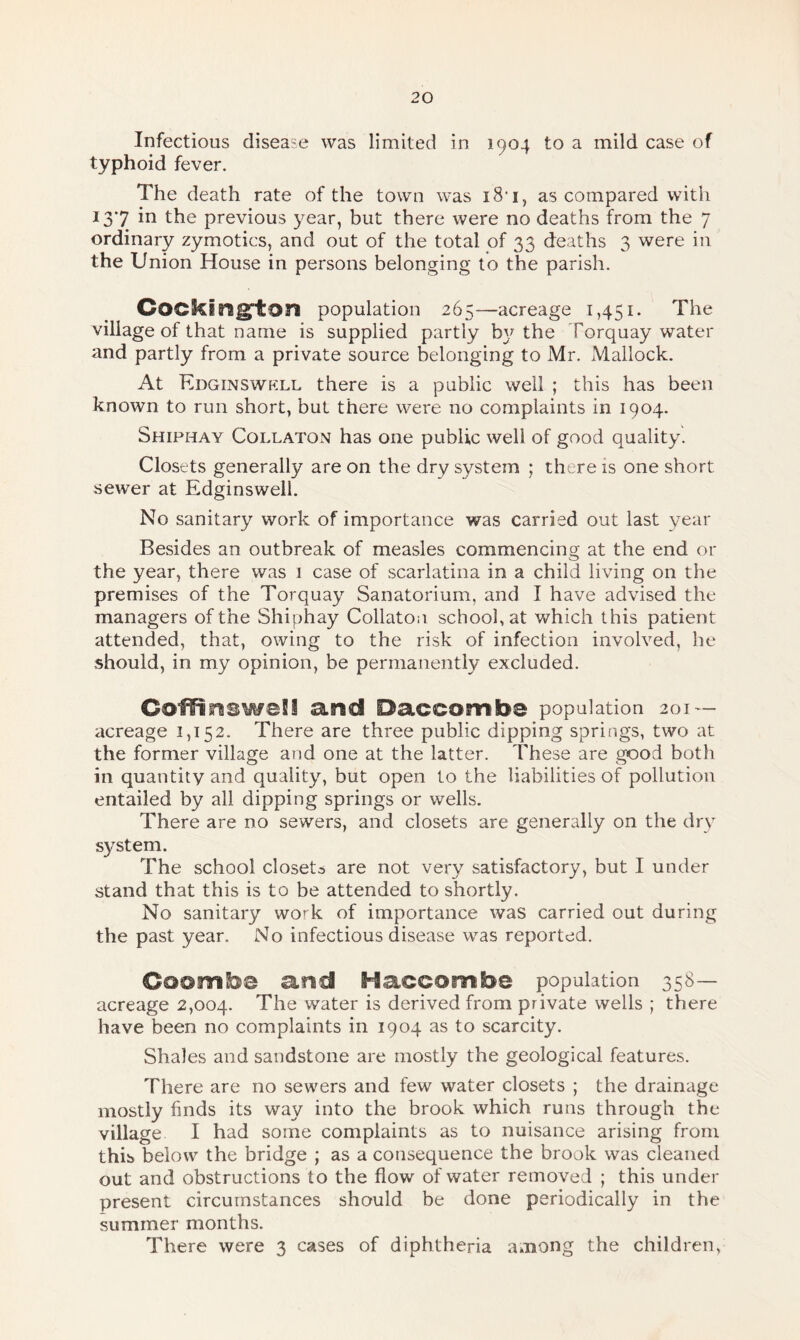 Infectious disease was limited in 1904 to a mild case of typhoid fever. The death rate of the town was i8'i, as compared with 137 in the previous year, but there were no deaths from the 7 ordinary zymotics, and out of the total of 33 deaths 3 were in the Union House in persons belonging to the parish. Cockington population 265—acreage 1,451. The village of that name is supplied partly by the Torquay water and partly from a private source belonging to Mr. Mallock. At Edginswkll, there is a public well ; this has been known to run short, but there were no complaints in 1904. Shiphay Collaton has one public well of good quality. Closets generally are on the dry system ; there is one short sewer at Edginswell. No sanitary work of importance was carried out last year Besides an outbreak of measles commencing at the end or the year, there was 1 case of scarlatina in a child living on the premises of the Torquay Sanatorium, and I have advised the managers of the Shiphay Collaton school, at which this patient attended, that, owing to the risk of infection involved, he should, in my opinion, be permanently excluded. CoffiraswaSi and Daccombe population 201 — acreage 1,152. There are three public dipping springs, two at the former village and one at the latter. These are good both in quantity and quality, but open to the liabilities of pollution entailed by all dipping springs or wells. There are no sewers, and closets are generally on the dry system. The school closets are not very satisfactory, but I under stand that this is to be attended to shortly. No sanitary work of importance was carried out during the past year. No infectious disease was reported. Coomb® and Haccombe population 358- acreage 2,004. The water is derived from private wells ; there have been no complaints in 1904 as to scarcity. Shales and sandstone are mostly the geological features. There are no sewers and few water closets ; the drainage mostly finds its way into the brook which runs through the village I had some complaints as to nuisance arising from this below the bridge ; as a consequence the brook was cleaned out and obstructions to the flow of water removed ; this under present circumstances should be done periodically in the summer months. There were 3 cases of diphtheria among the children.
