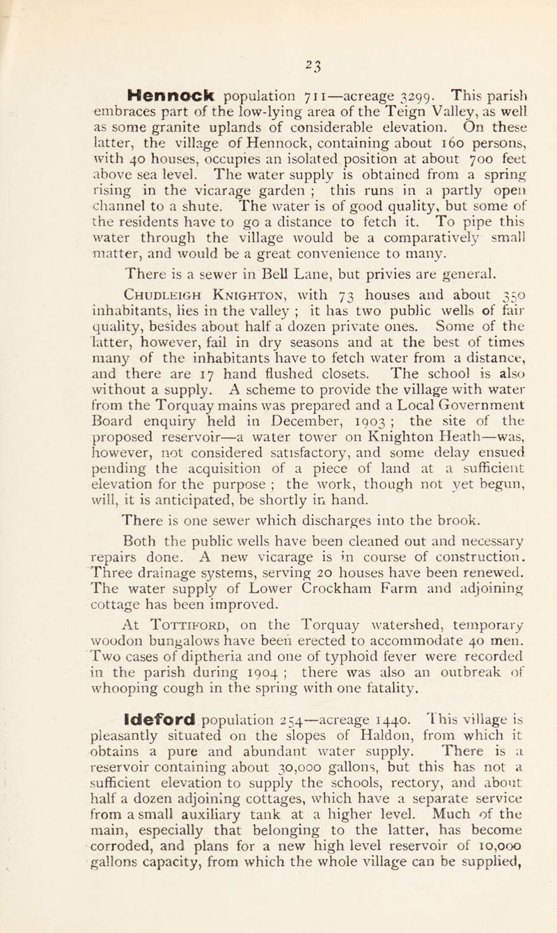 Hen mock population 711—acreage 3299. This parish, embraces part of the low-lying area of the Teign Valley, as well as some granite uplands of considerable elevation. On these latter, the village of Hennock, containing about 160 persons, with 40 houses, occupies an isolated position at about 700 feet above sea level. The water supply is obtained from a spring rising in the vicarage garden ; this runs in a partly open channel to a shute. The water is of good quality, but some of the residents have to go a distance to fetch it. To pipe this water through the village would be a comparatively small matter, and would be a great convenience to many. There is a sewer in Bell Lane, but privies are general. Chudleigh Knighton, with 73 houses and about 350 inhabitants, lies in the valley ; it has two public wells of fair quality, besides about half a dozen private ones. Some of the latter, however, fail in dry seasons and at the best of times many of the inhabitants have to fetch water from a distance, and there are 17 hand flushed closets. The school is also without a supply. A scheme to provide the village with water from the Torquay mains was prepared and a Local Government Board enquiry held in December, 1903 ; the site of the proposed reservoir—a water tower on Knighton Heath—was, however, not considered satisfactory, and some delay ensued pending the acquisition of a piece of land at a sufficient elevation for the purpose ; the work, though not yet begun, will, it is anticipated, be shortly in hand. There is one sewer which discharges into the brook. Both the public wells have been cleaned out and necessary repairs done. A new vicarage is in course of construction. Three drainage systems, serving 20 houses have been renewed. The water supply of Lower Crockham Farm and adjoining cottage has been improved. At Tottiford, on the Torquay watershed, temporary woodon bungalows have been erected to accommodate 40 men. Two cases of diptheria and one of typhoid fever were recorded in the parish during 1904 ; there was also an outbreak of whooping cough in the spring with one fatality. Sdeford population 254—acreage 1440. This village is pleasantly situated on the slopes of Haldon, from which it obtains a pure and abundant water supply. There is a reservoir containing about 30,000 gallons, but this has not a sufficient elevation to supply the schools, rectory, and about half a dozen adjoining cottages, which have a separate service from a small auxiliary tank at a higher level. Much of the main, especially that belonging to the latter, has become corroded, and plans for a new high level reservoir of 10,000 gallons capacity, from which the whole village can be supplied,