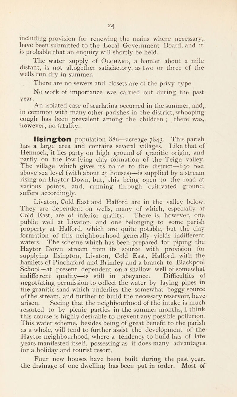 including provision for renewing the mains where necessary, have been submitted to the Local Government Board, and it is probable that an enquiry will shortly be held. The water supply of Olchard, a hamlet about a mile distant, is not altogether satisfactory, as two or three of the wells run dry in summer. There are no sewers and closets are of the privy type. No work of importance was carried out during the past year. An isolated case of scarlatina occurred in the summer, and, in common with many other parishes in the district, whooping cough has been prevalent among the children ; there was, however, no fatality. Ilsington population 886—acreage 7843. This parish has a large area and contains several villages. Like that cf Hennock, it lies party on high ground of granitic origin, and partly on the low-lying clay formation of the Teign valley. The village which gives its na ne to the district—650 feet above sea level (with about 25 houses)—is supplied by a stream rising on Haytor Down, but, this being open to the road at various points, and, running through cultivated ground, suffers accordingly. Livaton, Cold East and Halford are in the valley below. They are dependent on wells, many of which, especially at Cold East, are of inferior quality. There is, however, one public well at Livaton, and one belonging to some parish property at Halford, which are quite potable, but the clay formation of this neighbourhood generally yields indifferent waters. The scheme which has been prepared for piping the Haytor Down stream from its source with provision for supplying Ilsington, Livaton, Cold East, Halford, with the hamlets of Pinchaford and Brimley and a branch to Blackpool School—at present dependent on a shallow well of somewhat indifferent quality—is still in abeyance. Difficulties of negotiating permission to collect the water by laying pipes in the granitic sand which underlies the somewhat boggy source of the stream, and further to build the necessary reservoir, have arisen. Seeing that the. neighbourhood of the intake is much resorted to by picnic parties in the summer months, I think this course is highly desirable to prevent any possible pollution. This water scheme, besides being of great benefit to the parish as a whole, will tend to further assist the development of the Haytor neighbourhood, where a tendency to build has of late years manifested itself, possessing as it does many advantages for a holiday and tourist resort. Four new houses have been built during the past year, the drainage of one dwelling has been put in order. Most of