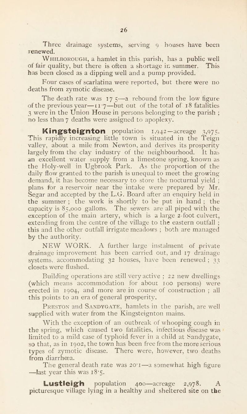 Three drainage systems, serving 9 houses have been renewed. Whilborough, a hamlet in this parish, has a public well of fair quality, but there is often a shortage in summer. This has been closed as a dipping well and a pump provided. Four cases of scarlatina were reported, but there were no deaths from zymotic disease. The death rate was 37 5—a rebound from the low figure of the previous year™ 11 ■ 7—-but out of the total of 18 fatalities 3 were in the Union House in persons belonging to the parish ; no less than 7 deaths were assigned to apoplexy. Kingsteignton population 1,942—acreage 3,975. This rapidly increasing little town is situated in the Teign valley, about a mile from Newton, and derives its prosperity largely from the clay industry of the neighbourhood. It has an excellent water supply from a limestone spring, known as the Holy-well in Ugbrook Park. As the proportion of the daily flow granted to the parish is unequal to meet the growing demand, it has become necessary to store the nocturnal yield ; plans for a reservoir near the intake were prepared by Mr. Segar and accepted by the L.G. Board after an enquiry held in the summer ; the work is shortly to be put in hand ; the capacity is 85,000 gallons. The sewers are all piped with the exception of the main artery, which is a large 2-foot culvert, extending from the centre of the village to the eastern outfall ; this and the other outfall irrigate meadows ; both are managed by the authority. NEW WORK. A further large instalment of private drainage improvement has been carried out, and 17 drainage systems, accommodating 32 houses, have been renewed ; 33 closets were flushed. Building operations are still very active ; 22 new dwellings (which means accommodation for about 100 persons) were erected in 1904, and more are in course of construction ; all this points to an era of general prosperity. Preston and Sandygate, hamlets in the parish, are well supplied with water from the Kingsteignton mains. With the exception of an outbreak of whooping cough in the spring, which caused two fatalities, infectious disease was limited to a mild case of typhoid fever in a child at Sandygate, so that, as in 1902, the town has been free from the more serious types of zymotic disease. There were, however, two deaths from diarrhoea. The general death rate was 20*1—a somewhat high figure —last year this was 18*5. Lustleigh population 400—acreage 2,978. A picturesque village lying in a healthy and sheltered site on the