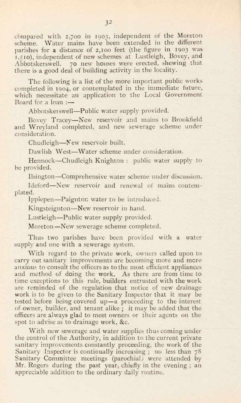 compared with 2,700 in 1903, independent of the Moretoo scheme. Water mains have been extended in the different, parishes for a distance of 2,100 feet (the figure in 1903 was 1,510), independent of new schemes at Lustleigh, Bovey, and Abbotskerswell. 70 new houses were erected, shewing that there is a good deal of building activity in the locality. The following is a list of the more important public works completed in 1904, or contemplated in the immediate future, which necessitate an application to the Local Government Board for a loan :— Abbotskei swell—Public water supply provided. Bovey Tracey—New reservoir and mains to Brookfield and Wreyland completed, and new sewerage scheme under consideration. Chudleigh—New reservoir built. Dawlish West—Water scheme under consideration. Hennock—Chudleigh Knighton : public water supply to be provided. Ilsington—Comprehensive water scheme under discussion. Ideford—New reservoir and renewal of mains contem¬ plated. Ipplepen—Paignton water to be introduced. Kingsteignton—New reservoir in hand. Lustleigh—Public water supply provided. Moreton—New sewerage scheme completed. Thus two parishes have been provided with a water supply and one with a sewerage system. With regard to the private work, owners called upon to carry out sanitary improvements are becoming more and mere anxious to consult the officers as to the most efficient appliances and method of doing the work, As there are from time to time exceptions to this rule, builders entrusted with the work are reminded of the regulation that notice of new drainage work is to be given to the Sanitary Inspector that it may be tested before being covered up—a proceeding to the interest of owner, builder, and tenant alike ; it may be added that the officers are always glad to meet owners or their agents on the spot to advise as to drainage work, &c. With new sewerage and water supplies thus coming under the control of the Authority, in addition to the current private sanitary improvements constantly proceeding, the work of the Sanitary Inspector is continually increasing ; no less than 78 Sanitary Committee meetings (parochial; were attended by Mr. Rogers during the past year, chiefly in the evening ; an appreciable addition to the ordinary daily routine.