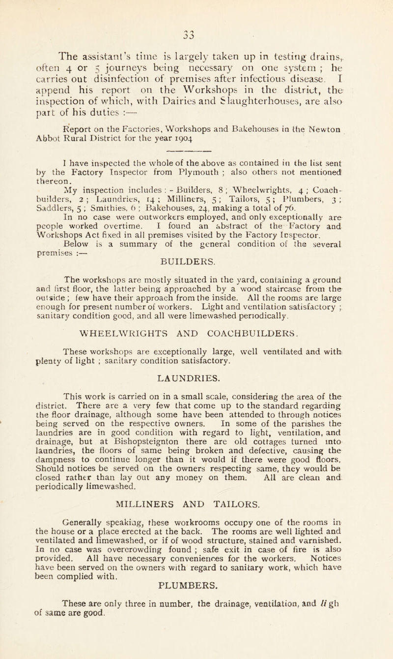 often 4 or 5 journeys being necessary on one system ; he carries out disinfection of premises after infectious disease. I append his report on the Workshops in the district, the inspection of which, with Dairies and Slaughterhouses, are also part of his duties :— Report on the Factories, Workshops and Bakehouses in the Newton Abbot Rural District for the year 1904 I have inspected the whole of the above as contained in the list sent by the Factory Inspector from Plymouth ; also others not mentioned thereon. My inspection includes : - Builders, 8 ; Wheelwrights, 4 ; Coach- builders, 2 ; Laundries, 14 ; Milliners, 5; Tailors, 5; Plumbers, 3 ; Saddlers, 5 ; Smithies, 6 ; Bakehouses, 24, making a total of 76. In no case were outworkers employed, and only exceptionally are people worked overtime. I found an abstract of the Factory and Workshops Act fixed in all premises visited by the Factory Inspector. Below is a summary of the general condition of the several premises :— BUILDERS. The workshops are mostly situated in the yard, containing a ground and first floor, the latter being approached by a wood staircase from the outside ; few have their approach from the inside. All the rooms are large enough for present number of workers. Light and ventilation satisfactory ; sanitary condition good, and all were limewashed periodically. WHEELWRIGHTS AND COACHBUILDERS. These workshops are exceptionally large, well ventilated and with plenty of light ; sanitary condition satisfactory. LAUNDRIES. This work is carried on in a small scale, considering the area of the district. There are a very few that come up to the standard regarding the floor drainage, although some have been attended to through notices being served on the respective owners. In some of the parishes the laundries are in good condition with regard to light, ventilation, and drainage, but at Bishopsteignton there are old cottages turned into laundries, the floors of same being broken and defective, causing the dampness to continue longer than it would if there were good floors, Should notices be served on the owners respecting same, they would be closed rather than lay out any money on them. All are clean and periodically limewashed. MILLINERS AND TAILORS. Generally speaking, these workrooms occupy one of the rooms in the house or a place erected at the back. The rooms are well lighted and ventilated and limewashed, or if of wood structure, stained and varnished. In no case was overcrowding found ; safe exit in case of fire is also provided. All have necessary conveniences for the workers. Notices have been served on the owners with regard to sanitary work, which have been complied with. PLUMBERS. These are only three in number, the drainage, ventilation, and // gh of same are good.