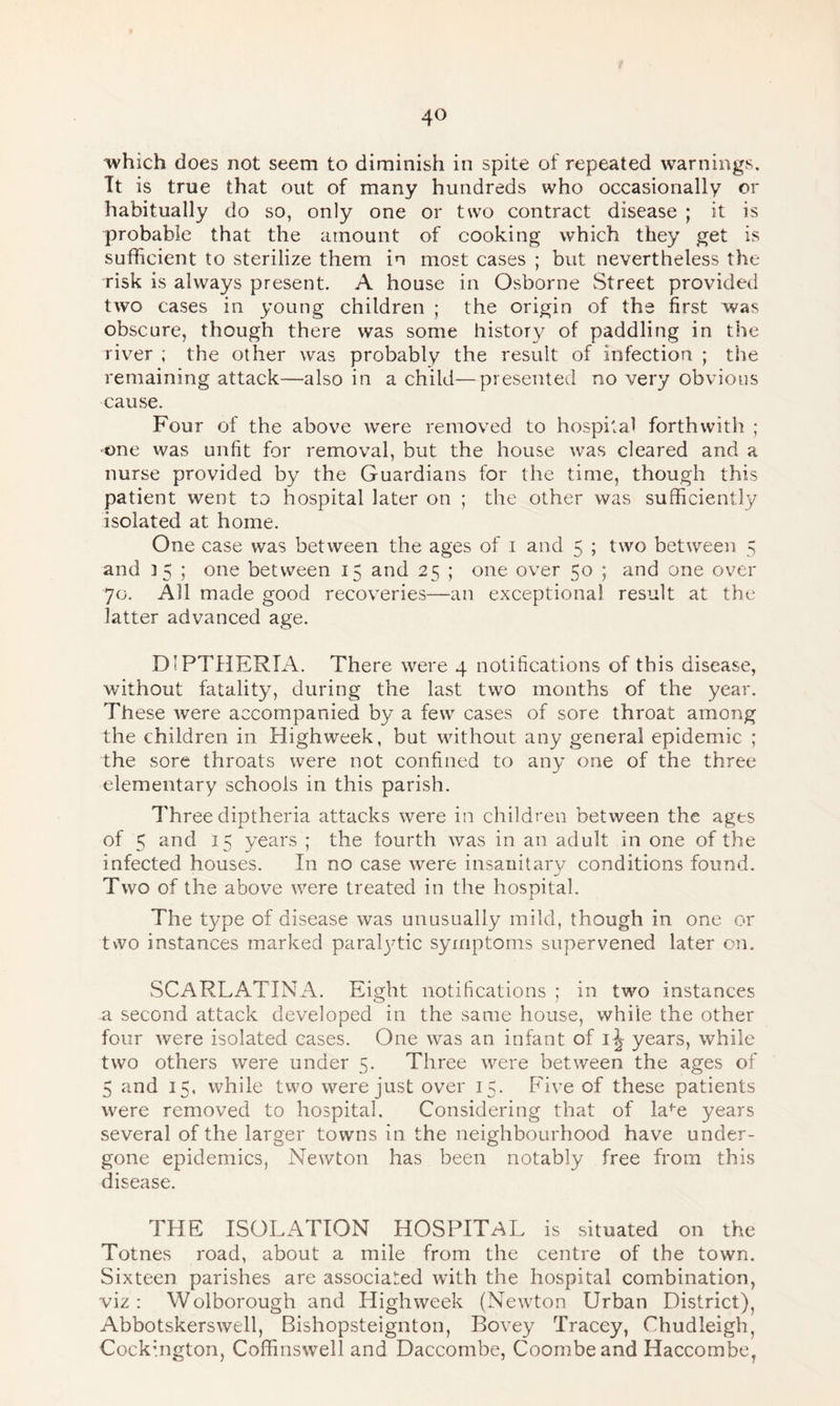 which does not seem to diminish in spite of repeated warnings. Tt is true that out of many hundreds who occasionally or habitually do so, only one or two contract disease ; it is probable that the amount of cooking which they get is sufficient to sterilize them in most cases ; but nevertheless the risk is always present. A house in Osborne Street provided two cases in young children ; the origin of the first was obscure, though there was some history of paddling in the river ; the other was probably the result of infection ; the remaining attack—also in a child—presented no very obvious cause. Four of the above were removed to hospital forthwith ; one was unfit for removal, but the house was cleared and a nurse provided by the Guardians for the time, though this patient went to hospital later on ; the other was sufficiently isolated at home. One case was between the ages of i and 5 ; two between 5 and 35 ; one between 15 and 25 ; one over 50 ; and one over 70. All made good recoveries—an exceptional result at the latter advanced age. DIPTHERIA. There were 4 notifications of this disease, without fatality, during the last two months of the year. These were accompanied by a few cases of sore throat among the children in Highweek, but without any general epidemic ; the sore throats were not confined to any one of the three elementary schools in this parish. Three diptheria attacks were in children between the ages of 5 and 15 years ; the fourth was in an adult in one of the infected houses. In no case were insanitary conditions found. Two of the above were treated in the hospital. The type of disease was unusually mild, though in one or two instances marked paratytic symptoms supervened later on. SCARLATINA. Eight notifications ; in two instances a second attack developed in the same house, while the other four were isolated cases. One was an infant of \\ years, while two others were under 5. Three were between the ages of 5 and 15, while two were just over 15. Five of these patients were removed to hospital. Considering that of lafe years several of the larger towns in the neighbourhood have under¬ gone epidemics, Newton has been notably free from this disease. THE ISOLATION HOSPITAL is situated on the Totnes road, about a mile from the centre of the town. Sixteen parishes are associated with the hospital combination, viz: Wolborough and Highweek (Newton Urban District), Abbotskerswell, Bishopsteignton, Bovey Tracey, Chudleigh, Cockmgton, Coffinswell and Daccombe, Coombeand Haccombe,