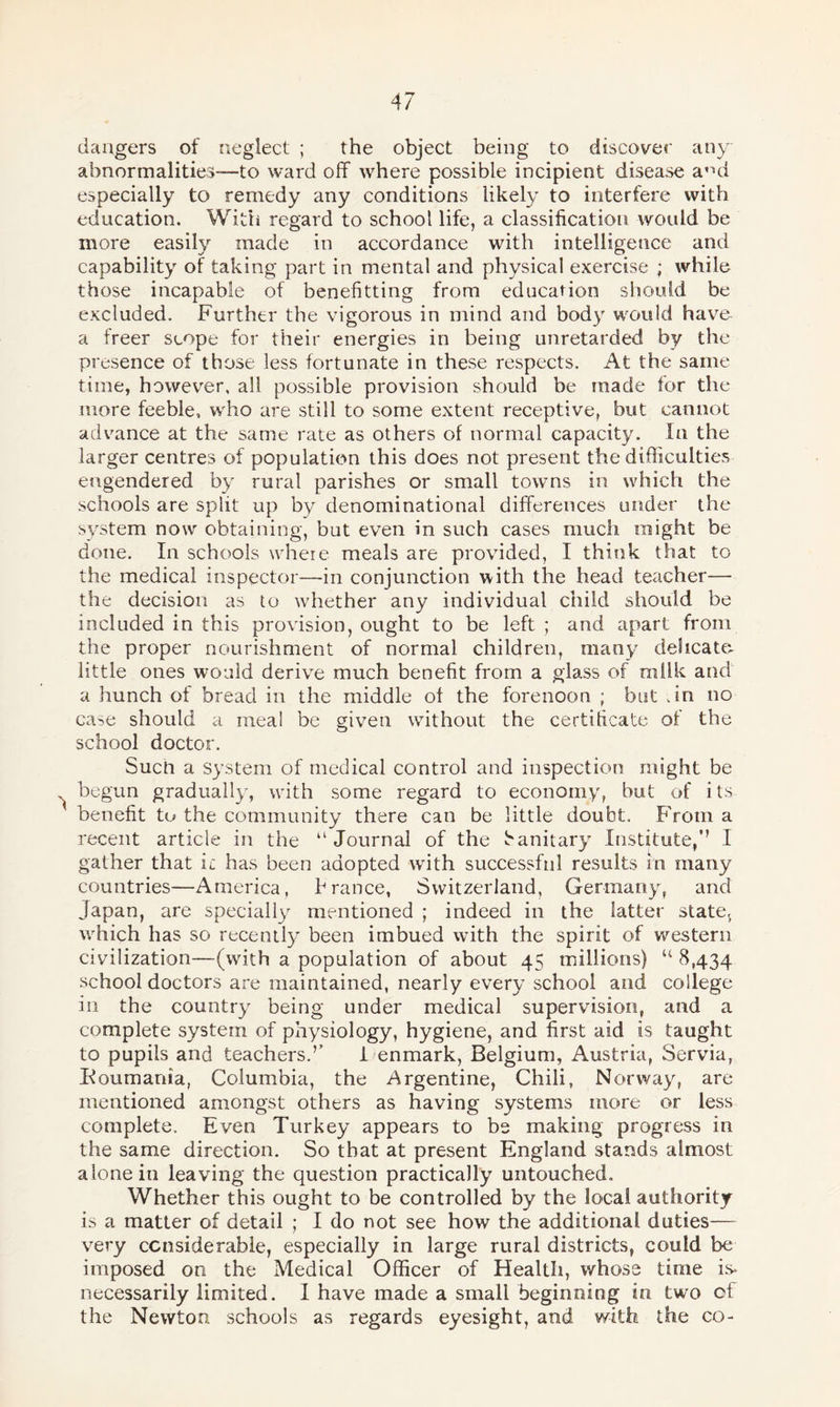 dangers of neglect ; the object being to discover any abnormalities—to ward off where possible incipient disease ami especially to remedy any conditions likely to interfere with education. With regard to school life, a classification would be more easily made in accordance with intelligence and capability of taking part in mental and physical exercise ; while those incapable of benefitting from education should be excluded. Further the vigorous in mind and body would have a freer scope for their energies in being unretarded by the presence of those less fortunate in these respects. At the same time, however, all possible provision should be made for the more feeble, who are still to some extent receptive, but cannot advance at the same rate as others of normal capacity. In the larger centres of population this does not present the difficulties engendered by rural parishes or small towns in which the schools are split up by denominational differences under the system now obtaining, but even in such cases much might be done. In schools where meals are provided, I think that to the medical inspector—-in conjunction with the head teacher— the decision as to whether any individual child should be included in this provision, ought to be left ; and apart from the proper nourishment of normal children, many delicate- little ones would derive much benefit from a glass of milk and a hunch of bread in the middle of the forenoon ; but .in no case should a meal be given without the certificate of the school doctor. Such a system of medical control and inspection might be ^ begun gradually, with some regard to economy, but of its benefit to the community there can be little doubt. From a recent article in the “Journal of the Sanitary Institute/’ I gather that it has been adopted with successful results in many countries—America, France, Switzerland, Germany, and Japan, are specially mentioned ; indeed in the latter states which has so recently been imbued with the spirit of western civilization—(with a population of about 45 millions) “ 8,434 school doctors are maintained, nearly every school and college in the country being under medical supervision, and a complete system of physiology, hygiene, and first aid is taught to pupils and teachers.’’ I enmark, Belgium, Austria, Servia, Boumania, Columbia, the Argentine, Chili, Norway, are mentioned amongst others as having systems more or less complete. Even Turkey appears to be making progress in the same direction. So that at present England stands almost alone in leaving the question practically untouched. Whether this ought to be controlled by the local authority is a matter of detail ; I do not see how the additional duties— very considerable, especially in large rural districts, could be imposed on the Medical Officer of Health, whose time is* necessarily limited. I have made a small beginning in two of the Newton schools as regards eyesight, and with the co-