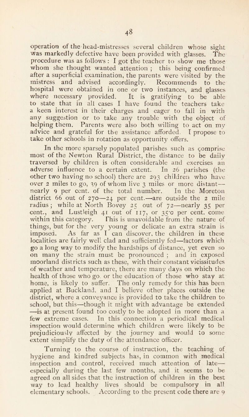 operation of the head-mistresses several children whose sight was markedly defective have been provided with glasses. The procedure was as follows : I got the teacher to show me those whom she thought wanted attention ; this being confirmed after a superficial examination, the parents were visited by the mistress and advised accordingly. Recommends to the hospital were obtained in one or two instances, and glasses where necessary provided. It is gratifying to be able to state that in all cases I have found the teachers take a keen interest in their charges and eager to fall in with any suggestion or to take any trouble with the object of helping them. Parents were also both willing to act on my advice and grateful for the assistance afforded. I propose to take other schools in rotation as opportunity offers. In the more sparsely populated parishes such as comprise most of the Newton Rural District, the distance to be daily traversed by children is often considerable and exercises an adverse influence to a certain extent. In 26 parishes (the other two having no school) there are 293 children who have over 2 miles to go, 39 of whom live 3 miles or more distant— nearly 9 per cent, of the total number. In the Moreton district 66 out of 270—24 per cent.—are outside the 2 mile radius ; while at North Bovey 25 out of 72—nearly 35 per cent., and Lustleigh 41 out of 117, or 35*0 per cent, come within this category. This is unavoidable from the nature of things, but for the very young or delicate an extra strain is imposed. As far as I can discover, the children in these localities are fairly well clad and sufficiently fed—factors which go a long way to modify the hardships of distance, yet even so on many the strain must be pronounced ; and in exposed moorland districts such as these, with their constant vicissitudes of weather and temperature, there are many days on which the health of those who go. or the education of those who stay at home, is likely to suffer. The only remedy for this has been applied at Buckland, and I believe other places outside the district, where a conveyance is provided to take the children to school, but this—though it might with advantage be extended —is at present found too costly to be adopted in more than a few extreme cases. In this connection a periodical medical inspection would determine which children were likely to be prejudiciously affected by the journey and would to some extent simplify the duty of the attendance officer. Turning to the course of instruction, the teaching of hygiene and kindred subjects has, in common with medical inspection and control, received much attention of late— especially during the last few months, and it seems to be agreed on all sides that the instruction of children in the best way to lead healthy lives should be compulsory in all elementary schools. According to the present code there are 9
