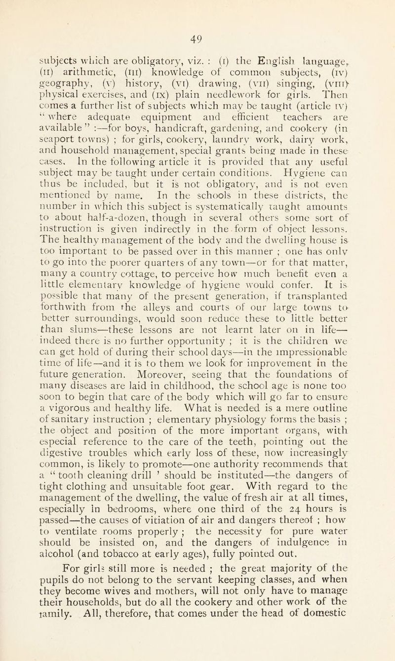 subjects which are obligatory, viz. : (i) the English language,, (il) arithmetic, (ill) knowledge of common subjects, (iv) geography, (v) history, (vi) drawing, (ami) singing, (vm)- physical exercises, and (ix) plain needlework for girls. Then comes a further list of subjects which mav be taught (article iv) lL where adequate equipment and efficient teachers are available ” :—for boys, handicraft, gardening, and cookery (in seaport towns) ; for girls, cookery, laundry work, dairy work, and household management, special grants being made in these cases. In the following article it is provided that any useful subject may be taught under certain conditions. Hygiene can thus be included, but it is not obligatory, and is not even mentioned by name. In the schools in these districts, the number in which this subject is systematically taught amounts to about half-a-dozen, though in several others some sort of instruction is given indirectly in the form of object lessons. The healthy management of the body and the dwelling house is too important to be passed over in this manner ; one has only to go into the poorer quarters of any town—or for that matter, many a country cottage, to perceive how much benefit even a little elementary knowledge of hygiene would confer. It is possible that many of the present generation, if transplanted forthwith from rhe alleys and courts of our large towns to better surroundings, would soon reduce these to little better than slums—these lessons are not learnt later on in life— indeed there is no further opportunity ; it is the children we can get hold of during their school days—in the impressionable time of life—and it is to them we look for improvement in the future generation. Moreover, seeing that the foundations of many diseases are laid in childhood, the school age is none too soon to begin that care of the body which will go far to ensure a vigorous and healthy life. What is needed is a mere outline of sanitary instruction ; elementary physiology forms the basis ; the object and position of the more important organs, with especial reference to the care of the teeth, pointing out the digestive troubles which early loss of these, now increasingly common, is likely to promote—one authority recommends that a “ tooth cleaning drill ’ should be instituted—the dangers of tight clothing and unsuitable foot gear. With regard to the management of the dwelling, the value of fresh air at all times, especially in bedrooms, where one third of the 24 hours is passed—the causes of vitiation of air and dangers thereof ; how to ventilate rooms properly ; the necessity for pure water should be insisted on, and the dangers of indulgence in alcohol (and tobacco at early ages), fully pointed out. For girls still more is needed ; the great majority of the pupils do not belong to the servant keeping classes, and when they become wives and mothers, will not only have to manage their households, but do all the cookery and other work of the ramily. All, therefore, that comes under the head ot domestic