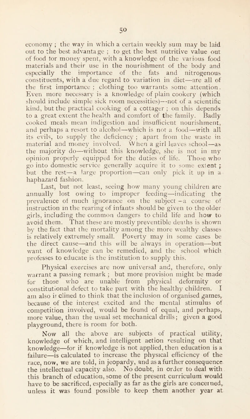 economy ; the way in which a certain weekly sum may be laid out to the best advantage ; to get the best nutritive value out of food tor money spent, with a knowledge of the various food materials and their use in the nourishment of the body and especially the importance of the fats and nitrogenous constituents, with a due regard to variation in diet—are all of the first importance ; clothing too warrants some attention. Even more necessary is a knowledge of plain cookery (which should include simple sick room necessities)—not of a scientific kind, but the practical cooking of a cottager ; on this depends to a great extent the health and comfort of the family. Badly- cooked meals mean indigestion and insufficient nourishment, and perhaps a resort to alcohol—which is not a food-—with all its evils, to supply the deficiency ; apart from the waste in material and money involved. When a girl leaves school—as the majority do—without this knowledge, she is not in my opinion properly equipped for the duties of life. Those who go into domestic service generally acquire it to some extent ; but the rest—a large proportion—can only pick it up in a haphazard fashion. Last, but not least, seeing how many young children are annually lost owing to improper feeding—indicating the prevalence of much ignorance on the subject —a course of instruction in the rearing of infants should be given to the older girls, including the common dangers to child life and how to avoid them. That these are mostly preventible deaths is shown by the fact that the mortality among the more wealthy classes is relatively extremely small. Poverty may in some cases be the direct cause—and this will be always in operation—but want of knowledge can be remedied, and the school which professes to educate is the institution to supply this. Physical exercises are now universal and, therefore, only warrant a passing remark ; but more provision might be made for those who are unable from physical deformity or constitutional defect to take part with the healthy children. I am also ii dined to think that the inclusion of organised games, because of the interest excited and the mental stimulus of competition involved, would be found of equal, and perhaps, more value, than the usual set mechanical drills; given a good playground, there is room for both. Now all the above are subjects of practical utility, knowledge of which, and intelligent action resulting on that knowledge—for if knowledge is not applied, then education is a failure—is calculated to increase the physical efficiency of the race, now, we are told, in jeopardy, and as a further consequence the intellectual capacity also. No doubt, in order to deal with this branch of education, some of the present curriculum would have to be sacrificed, especially as far as the girls are concerned, unless it was found possible to keep them another year at