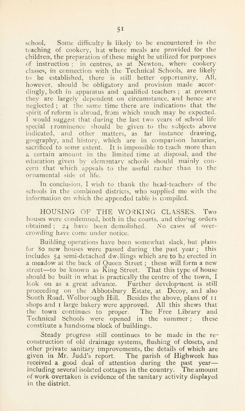school. Some difficulty is likely to be encountered in the teaching of cookery, but where meals are provided for the children, the preparation of these might be utilized for purposes of instruction ; in centres, as at Newton, where cookery classes, in connection with the Technical Schools, are likely to be established, there is still better opportunity. All, however, should be obligatory and provision made accor¬ dingly, both in apparatus and qualified teachers ; at present they are largely dependent on circumstance, and hence are neglected ; at the same time there are indications that the spirit of reform is abroad, from which much may be expected. 1 would suggest that during the last two years of school life special [ rominence should be given to the subjects above indicated, and other matters, as far instance drawing, geography, and history, which are in comparison luxuries, sacrificed to some extent. It is impossible to teach more than a certain amount in the limited time at disposal, and the education given by elementary schools should mainly con¬ cern that which appeals to the useful rather than to the ornamental side ot life. Tn conclusion. I wish to thank the head-teachers of the schools in the combined districts, who supplied me with the information on which the appended table is compiled. HOUSING OF THE WORKING CLASSES. Two houses were condemned, both in the courts, and closing orders obtained ; 24 have been demolished. No cases of over¬ crowding have come under notice. Building operations have been somewhat slack, but plans for 80 new houses were passed during the past year ; this includes 54 semi-detached dwellings which are to be erected in a meadow at the back of Queen Street ; these will form a new street—to be known as King Street. That this type of house should be built in what is practically the centre of the town, I look on as a great advance. Further development is still proceeding on the Abbotsbury Estate, at Decoy, and also Sonth Road, Wolborough Hill. Besides the above, plans of 11 shops and 1 large bakery were approved. All this shews that the town continues to proper. The Free Library and Technical Schools were opened in the summer ; these constitute a handsome block of buildings. Steady progress still continues to be made in the re¬ construction of old drainage systems, flushing of closets, and other private sanitary improvements, the details of which are given in Mr. Judd’s report. The parish of Highweek has received a good deal of attention during the past year— including several isolated cottages in the country. The amount of work overtaken is evidence of the sanitary activity displayed in the district.
