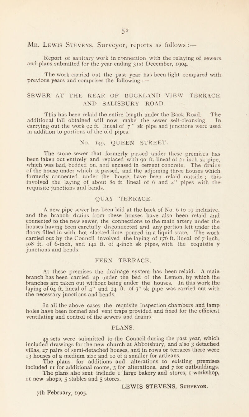 Mr. Lewis Stevens, Surveyor, reports as follows :— Report of sanitary work in connection with the relaying of sewers- and plans submitted for the year ending 31st December, 1904. The work carried out the past year has been light compared with previous years and comprises the following SEWER AT THE REAR OF BUCKLAND VIEW TERRACE AND SALISBURY ROAD This has been relaid the entire length under the Back Road. The additional fall obtained wall now make the sewer self-cleansing. In carrying out the work 92 ft. lineal of 7 ” sk pipe and junctions were used in addition to portions of the old pipes. No. 149, QUEEN STREET. The stone sewer that formerly passed under these premises has been taken out entirely and replaced with 90 ft. lineat ot 21-inch sk pipe, which was laid, bedded on, and encased in cement concrete. The drains of the house under which it passed, and the adjoining three houses which formerly connected under the house, have been relaid outside ; this involved the laying of about So ft. lineal of 6 and 4” pipes with the requisite junctions and bends. QUAY TERRACE. A new pipe sewer has been laid at the back of No. 6 to 19 inclusive, and the branch drains from these houses have also been relaid and connected to the new sewer, the connections to the main artery under the houses having been carefully disconnected and any portion left under the floors filled in with hot slacked lime poured in a liquid state. The work carried out by the Council involved the laying of 176 ft. lineal of 7-inch, 108 ft. of 6-inch, and 142 ft. of 4-inch sic pipes, with the requisite y junctions and bends. FERN TERRACE. At these premises the drainage system has been relaid. A main branch has been carried up under the bed of the Lemon, by which the branches are taken out without being under the houses. In this work the laying of 64 ft. lineal of 4” and 24 ft. of 3” sk pipe was carried out with the necessary junctions and bends. In all the above cases the requisite inspection chambers and lamp holes have been formed and vent traps provided and fixed for the efficient ventilating and control of the sewers and drains. PLANS. 45 sets were submitted to the Council during the past year, which included drawings for the new church at Abbotsbury, and also 3 detached villas, 27 pairs of semi-detached houses, and in rows or terraces there were 13 houses of a medium size and 10 of a smaller for artizans. The plans for additions and alterations to existing premises included n for additional rooms, 3 for alterations, and 7 for outbuildings. The plans also sent include 1 large bakery and stores, 1 workshop, 11 new shops, 5 stables and 5 stores. LEWIS STEVENS, Surveyor. 7th February, 1905.