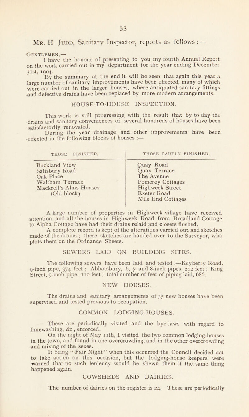 Mr. H Judd, Sanitary Inspector, reports as follows Centlemen,— I have the honour of presenting to you my fourth Annual Report on the work carried out in my department for the year ending December 31 st, 1904. By the summary at the end it will be seen that again this year a large number of sanitary improvements have been effected, many of which were carried out in the larger houses, where antiquated sanitary fittings and defective drains have been replaced by more modern arrangements. HOUSE-TO-HOUSE INSPECTION. This work is still progressing with the result that by to day the drains and sanitary conveniences of several hundreds of houses have been satisfactorily renovated. During the year drainage and other improvements have been -effected in the following blocks of houses THOSE FINISHED. Buckland View Salisbury Road Oak Place Waltham Terrace Mackrell’s Alms Houses (Old block). THOSE PARTLY FINISHED. Quay Road Quay Terrace flhe Avenue Pomeroy Cottages Highweek Street Exeter Road Mile End Cottages A large number of properties in Highweek village have received attention, and all the houses in Highweek Road from Broadland Cottage to Alpha Cottage have had their drains relaid and closets flushed. A complete record is kept of the alterations carried out, and sketches made of the drains ; these sketches are handed over to the Surveyor, who plots them on the Ordnance Sheets. SEWERS LAID ON BUILDING SITES. The following sewers have been laid and tested :—Key berry Road, 9-inch pipe, 374 feet ; Abbotsbury, 6, 7 and 8-inch pipes, 202 feet ; King Street, 9-inch pipe, no feet ; total number of feet of piping laid, 686. NEW HOUSES. The drains and sanitary arrangements of 35 new houses have been supervised and tested previous to occupation. COMMON LODGING-HOUSES. These are periodically visited and the bye-laws with regard to limewashing, &c, enforced. On the night of May nth, I visited the two common lodging-houses in the town, and found in one overcrowding, and in the other overcrowding and mixing of the sexes. It being “ Fair Night ” when this occurred the Council decided not to take action on this occasion, but the lodging-house keepers were warned that no such leniency would be shewn them if the same thing happened again. COWSHEDS AND DAIRIES. The number of dairies on the register is 24. These are periodically