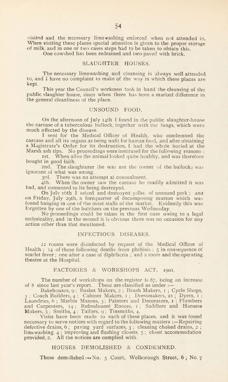visited and the necessary lime washing enforced when not attended to. When visiting these places special attention is given to the proper storage of milk, and in one or two cases steps had to be taken to obtain this. One cowshed has been redrained and two paved with brick. SLAUGHTER HOUSES. The necessary limewashing and cleansing is always well attended to, and I have no complaint to make of the way in which these places are kept. This year the Council’s workmen took in hand the cleansing of the public slaughter house, since when there has been a marked difference in the general cleanliness of the place. UNSOUND FOOD. On the afternoon of July 14th I found in the public slaughter-house -the carcase of a tuberculous bullock, together with the lungs, which were much affected by the disease. I sent for the Medical Officer of Health, who condemned the carcase and all its organs as being unfit for human food, and after obtaining a Magistrate’s Order for its destruction, I had the whole buried at the Marsh ash tips. No proceedings were instituted for the following reasons : 1st. When alive the animal looked quite healthy, and was therefore bought in good faith. 2nd. The slaughterer (he was not the owner of the bullock) was ignorant of what was wrong. 3rd. There was no attempt at concealment. 4th. When the owner saw the carcase he readily admitted it was bad, and consented to its being destroyed. On July 16th I seized and destroyed 3olbs. of unsound pork ; and on Friday, July 29th, a forequarter of decomposing mutton which was found hanging in one of the meat stalls of the market. Evidently this was forgotten by one of the butchers on the previous Wednesday. No proceedings could be taken in the first case owing to a legal technicality, and in the second it is obvious there was no occasion for any action other than that mentioned. INFECTIOUS DISEASES. 22 rooms were disinfected by request of the Medical Officer of Health ; 14 of these following deaths from phthisis ; 5 in consequence of scarlet fever ; one after a case of diphtheria ; and a room and the operating theatre at the Hospital. FACTORIES & WORKSHOPS ACT, 1901. The number of workshops on the register is 87, being an increase of 8 since last year’s report. These are classified as under :— Bakehouses, 9 ; Basket Makers, 2 ; Brush Makers, 1 ; Cycle Shops, 3 ; Coach Builders, 4 ; Cabinet Makers, 1 ; Dressmakers, 2T ; Dyers, 1 ; Laundries, 6 ; Marble Masons, 3; Painters and Decorators, 1 ; Plumbers and Carpenters, 14 ; Refreshment Rooms, 1 ; Saddlers and Harness Makers. 3 ; Smiths, 4; Tailors, 9; Tinsmiths, 4. Visits have been made to each of these places, and it was found necessary to serve notices with regard to the following matters Repairing defective drains, 6 ; paving yard surfaces, 3 ; cleaning choked drains, 2 ; limewashing. 4 ; improving and flushing closets, 5 ; closet accommodation provided, 2. All the notices are complied with. HOUSES DEMOLISHED & CONDEMNED. Those demolishedNo. 5 Court, Wolborough Street, 6; No. 7