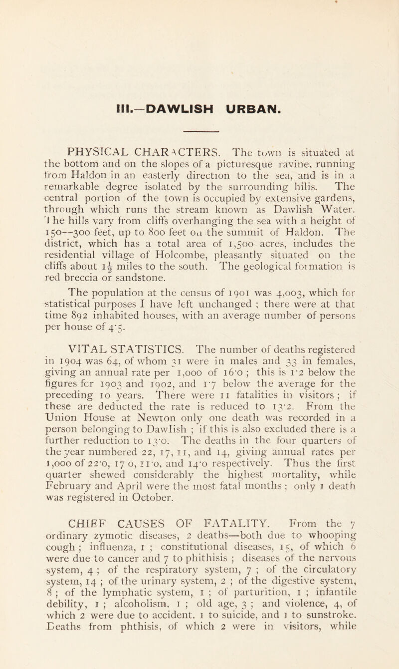 PHYSICAL CHARACTERS. The town is situated at the bottom and on the slopes of a picturesque ravine, running from Hal don in an easterly direction to the sea, and is in a remarkable degree isolated by the surrounding hilis. The central portion of the town is occupied by extensive gardens, through which runs the stream known as Dawlish Water. I he hills vary from cliffs overhanging the sea with a height of I5°—300 feet, up to 800 feet on the summit of Haldon. The district, which has a total area of 1,500 acres, includes the residential village of Holcombe, pleasantly situated on the cliffs about 1^ miles to the south. The geological foimation is red breccia or sandstone. The population at the census of 1901 was 4,003, which for statistical purposes I have left unchanged ; there were at that time 892 inhabited houses, with an average number of persons per house of 4'5. VITAL STATISTICS. The number of deaths registered in 1904 was 64, of whom 31 were in males and 33 in females, giving an annual rate per 1,000 of i6'0 ; this is 1*2 below the figures fcr 1903 and 1902, and 17 below the average for the preceding 10 years. There were 11 fatalities in visitors; if these are deducted the rate is reduced to 13*2. From the Union House at Newton only one death was recorded in a person belonging to Dawlish ; if this is also excluded there is a further reduction to i3‘o. The deaths in the four quarters of the year numbered 22, 17, 11, and 14, giving annual rates per 1,000 of 22-o, 17 o, iro, and 14*0 respectively. Thus the first quarter shewed considerably the highest mortality, while February and April were the most fatal months ; only 1 death was registered in October. CHIEF CAUSES OF FATALITY. From the 7 ordinary z}unotic diseases, 2 deaths—both due to whooping cough; influenza, 1 ; constitutional diseases, 15, of which 6 were due to cancer and 7 to phithisis ; diseases of the nervous system, 4 ; of the respiratory system, 7 ; of the circulatory system, 14 ; of the urinary system, 2 ; of the digestive system, 8 ; of the lymphatic system, 1 ; of parturition, 1 ; infantile debility, 1 ; alcoholism, t ; old age, 3 ; and violence, 4, of which 2 were due to accident. 1 to suicide, and 1 to sunstroke. Deaths from phthisis, of which 2 were in visitors, while